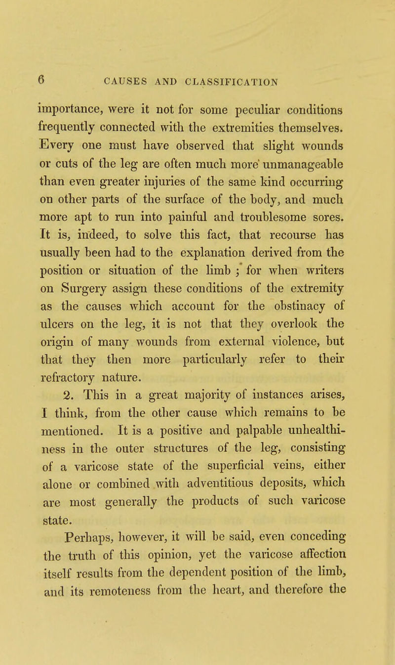 importance, were it not for some peculiar conditions frequently connected with the extremities themselves. Every one must have observed that slight wounds or cuts of the leg are often much more' unmanageable than even greater injuries of the same kind occurring on other parts of the surface of the body, and much more apt to run into painful and troublesome sores. It is, indeed, to solve this fact, that recourse has usually been had to the explanation derived from the position or situation of the limb ; for when writers on Surgery assign these conditions of the extremity as the causes which account for the obstinacy of ulcers on the leg, it is not that they overlook the origin of many wounds from external violence, but that they then more particularly refer to their refractory nature. 2. This in a great majority of instances arises, I think, from the other cause which remains to be mentioned. It is a positive and palpable unhealthi- ness in the outer structures of the leg, consisting of a varicose state of the superficial veins, either alone or combined with adventitious deposits, which are most generally the products of such varicose state. Perhaps, however, it will be said, even conceding the truth of this opinion, yet the varicose affection itself results from the dependent position of the limb, and its remoteness from the heart, and therefore the