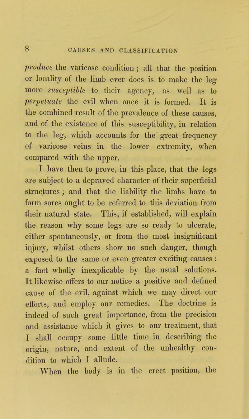 produce the varicose condition ; all that the position or locality of the limb ever does is to make the leg more susceptible to their agency, as well as to perpetuate the evil when once it is formed. It is the combined result of the prevalence of these causes, and of the existence of this susceptibility, in relation to the leg, which accounts for the great frequency of varicose veins in the lower extremity, when compared with the upper. I have then to prove, in this place, that the legs are subject to a depraved character of their superficial structures; and that the liability the limbs have to form sores ought to be referred to this deviation from their natural state. This, if established, will explain the reason why some legs are so ready to ulcerate, either spontaneously, or from the most insignificant injury, whilst others show no such danger, though exposed to the same or even greater exciting causes : a fact wholly inexplicable by the usual solutions. It likewise offers to our notice a positive and defined cause of the evil, against which we may direct our efforts, and employ our remedies. The doctrine is indeed of such great importance, from the precision and assistance which it gives to our treatment, that I shall occupy some little time in describing the origin, nature, and extent of the unhealthy con- dition to which I allude. When the body is in the erect position, tlie