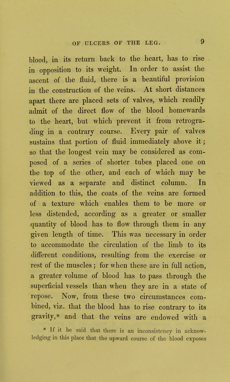blood, in its return back to the heart, has to rise in opposition to its weight. In order to assist the ascent of the fluid, there is a beautiful provision in the construction of the veins. At short distances apart there are placed sets of valves, which readily admit of the direct flow of the blood homewards to the heart, but which prevent it from retrogra- ding in a contrary course. Every pair of valves sustains that portion of fluid immediately above it; so that the longest vein may be considered as com- posed of a series of shorter tubes placed one on the top of the other, and each of which may be viewed as a separate and distinct column. In addition to this, the coats of the veins are formed of a texture which enables them to be more or less distended, according as a greater or smaller quantity of blood has to flow through them in any given length of time. This was necessary in order to accommodate the circulation of the limb to its different conditions, resulting from the exercise or rest of the muscles; for when these are in full action, a greater volume of blood has to pass through the superficial vessels than when they are in a state of repose. Now, from these two circumstances com- bined, viz. that the blood has to rise contrary to its gravity,* and that the veins are endowed with a * If it be said that there is an inconsistency in acknow- ledging in this place that the upward course of the blood exposes