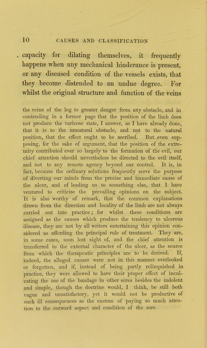 . capacity for dilating themselves, it frequently happens when any mechanical hinderance is present, or any diseased condition of the vessels exists, that they hecome distended to an undue degree. For whilst the original structure and function of the veins the veins of the leg to gi-eater danger from any obstacle, and in contending in a former page that the position of the limb does not produce the varicose state, I answer, as I have already done, that it is to the unnatural obstacle, and not to the natural position, that the effect ought to be ascribed. But even sup- posing, for the sake of argument, that the position of the extre- mity contributed ever so largely to the formation of the evil, our chief attention should nevertheless be directed to the evil itself, and not to any remote agency beyond om* control. It is, in fact, because the ordinary solutions frequently serve the purpose of diverting our minds from the precise and immediate cause of the ulcer, and of leading us to something else, that I have ventm'ed to criticise the prevailing opinions on the subject. It is also worthy of remark, that the common explanations drawn from the direction and locality of the limb are not always carried out into practice; for whilst these conditions are assigned as the causes which jjroduce the tendency to ulcerous disease, they are not by all writers entertaining this opinion con- sidered as affording the principal rule of treatment. They are, in some cases, soon lost sight of, and the chief attention is transfeiTcd to the external character of the ulcer, as the som'ce from which the therapeutic principles are to be derived. If, indeed, the alleged causes were not in this manner overlooked or forgotten, and if, instead of being partly relinquished in practice, they were allowed to have their proper effect of incul- cating the use of the bandage in other sores besides the indolent and simple, though the doctrine would, I think, be still both vague and unsatisfactory, yet it would not be productive of such ill consequences as the custom of paying so much atten- tion to the outward aspect and condition of the sore.