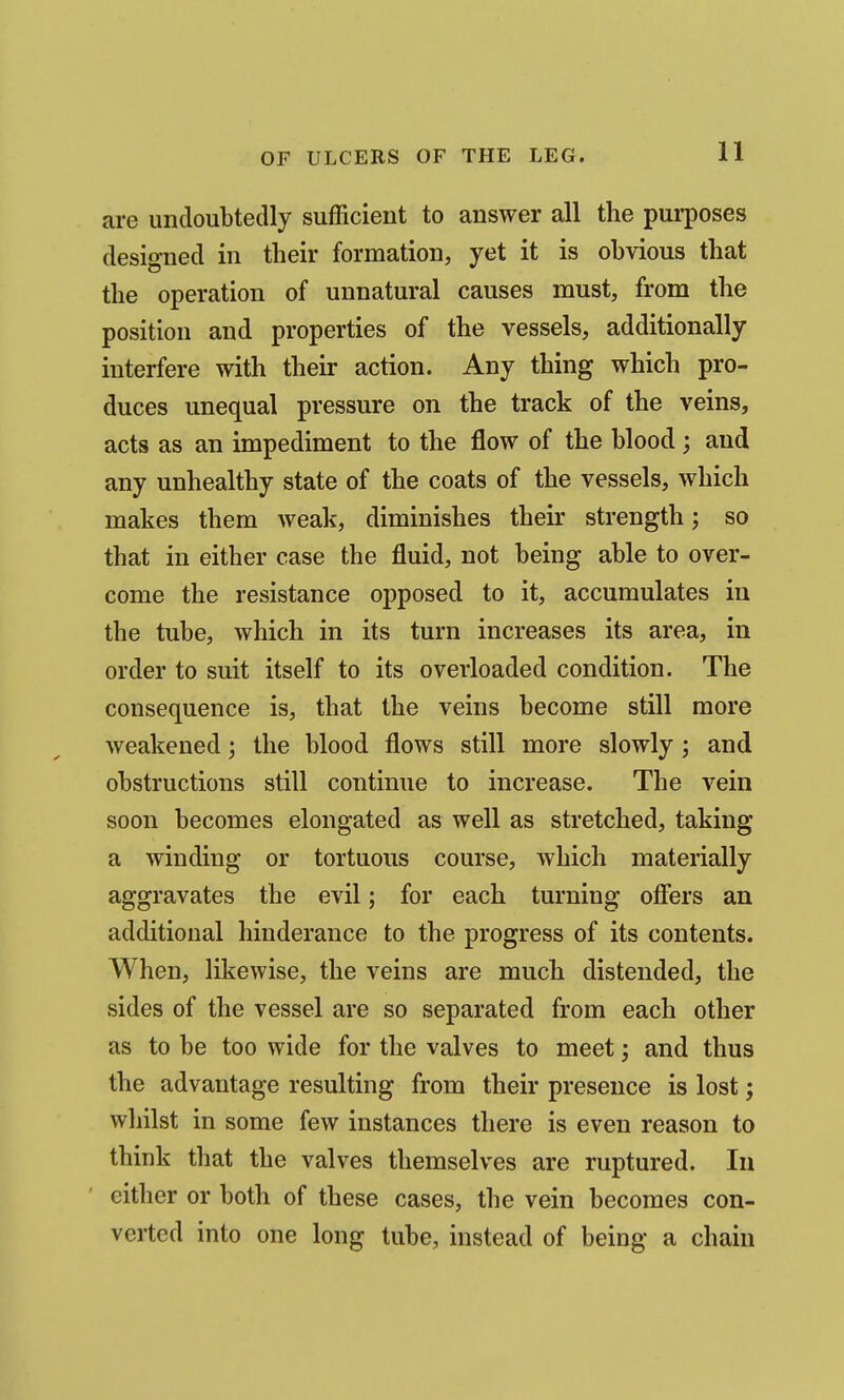 are undoubtedly sufficient to answer all the purposes designed in their formation, yet it is obvious that the operation of unnatural causes must, from the position and properties of the vessels, additionally interfere with their action. Any thing which pro- duces unequal pressure on the track of the veins, acts as an impediment to the flow of the blood; and any unhealthy state of the coats of the vessels, which makes them weak, diminishes their strength; so that in either case the fluid, not being able to over- come the resistance opposed to it, accumulates in the tube, which in its turn increases its area, in order to suit itself to its overloaded condition. The consequence is, that the veins become still more weakened; the blood flows still more slowly ; and obstructions still continue to increase. The vein soon becomes elongated as well as stretched, taking a winding or tortuous course, which materially aggravates the evil; for each turning offers an additional hinderance to the progress of its contents. When, likewise, the veins are much distended, the sides of the vessel are so separated from each other as to be too wide for the valves to meet; and thus the advantage resulting from their presence is lost; whilst in some few instances there is even reason to think that the valves themselves are ruptured. In either or both of these cases, the vein becomes con- verted into one long tube, instead of being a chain