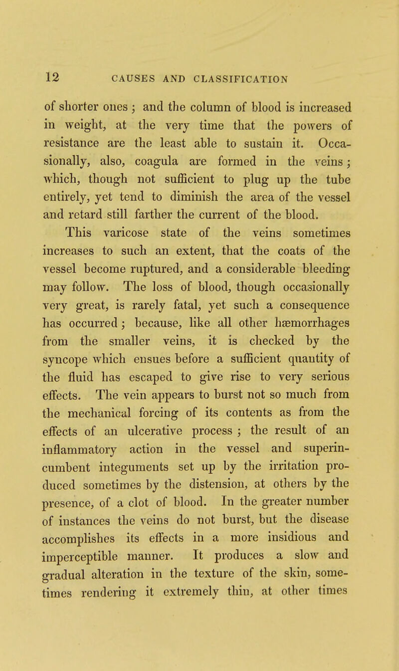 of shorter ones ; and the column of blood is increased in weight, at the very time that the powers of resistance are the least able to sustain it. Occa- sionally, also, coagula are formed in the veins; which, though not suflficient to plug up the tube entirely, yet tend to diminish the area of the vessel and retard still farther the current of the blood. This varicose state of the veins sometimes increases to such an extent, that the coats of the vessel become ruptured, and a considerable bleeding may follow. The loss of blood, though occasionally very great, is rarely fatal, yet such a consequence has occurred; because, like all other haemorrhages from the smaller veins, it is checked by the syncope which ensues before a sufficient quantity of the fluid has escaped to give rise to very serious eflfects. The vein appears to burst not so much from the mechanical forcing of its contents as from the effects of an ulcerative process ; the result of an inflammatory action in the vessel and superin- cumbent integuments set up by the irritation pro- duced sometimes by the distension, at others by the presence, of a clot of blood. In the greater number of instances the veins do not burst, but the disease accomplishes its effects in a more insidious and imperceptible manner. It produces a slow and gradual alteration in the texture of the skin, some- times rendering it extremely thin, at other times