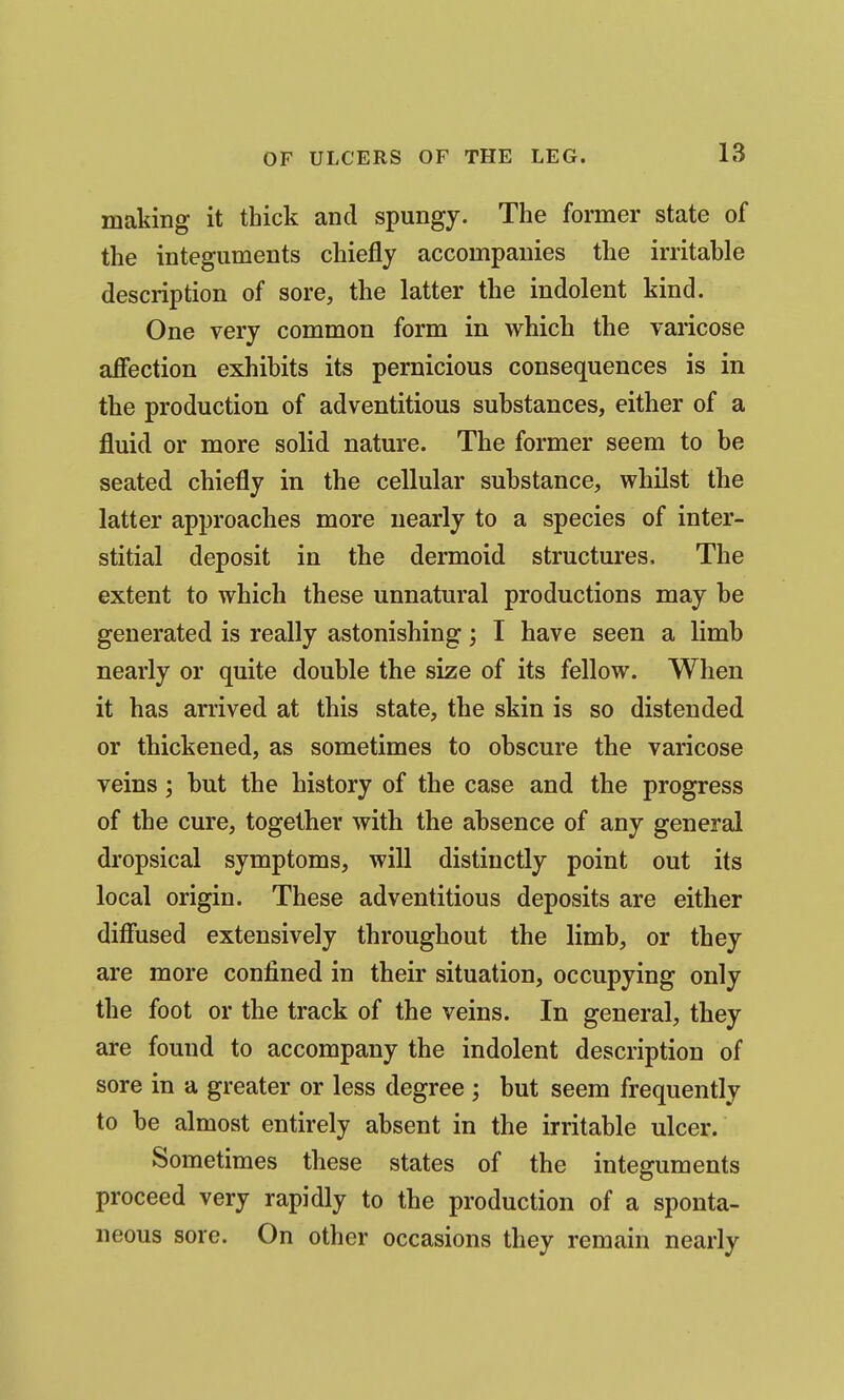 making it thick and spungy. The former state of the integuments chiefly accompanies the irritable description of sore, the latter the indolent kind. One very common form in which the varicose aflfection exhibits its pernicious consequences is in the production of adventitious substances, either of a fluid or more solid nature. The former seem to be seated chiefly in the cellular substance, whilst the latter approaches more nearly to a species of inter- stitial deposit in the dermoid structures. The extent to which these unnatural productions may be generated is really astonishing; I have seen a limb nearly or quite double the size of its fellow. When it has arrived at this state, the skin is so distended or thickened, as sometimes to obscure the varicose veins; but the history of the case and the progress of the cure, together with the absence of any general dropsical symptoms, will distinctly point out its local origin. These adventitious deposits are either diffused extensively throughout the limb, or they are more confined in their situation, occupying only the foot or the track of the veins. In general, they are found to accompany the indolent description of sore in a greater or less degree ; but seem frequently to be almost entirely absent in the irritable ulcer. Sometimes these states of the integuments proceed very rapidly to the production of a sponta- neous sore. On other occasions they remain nearly