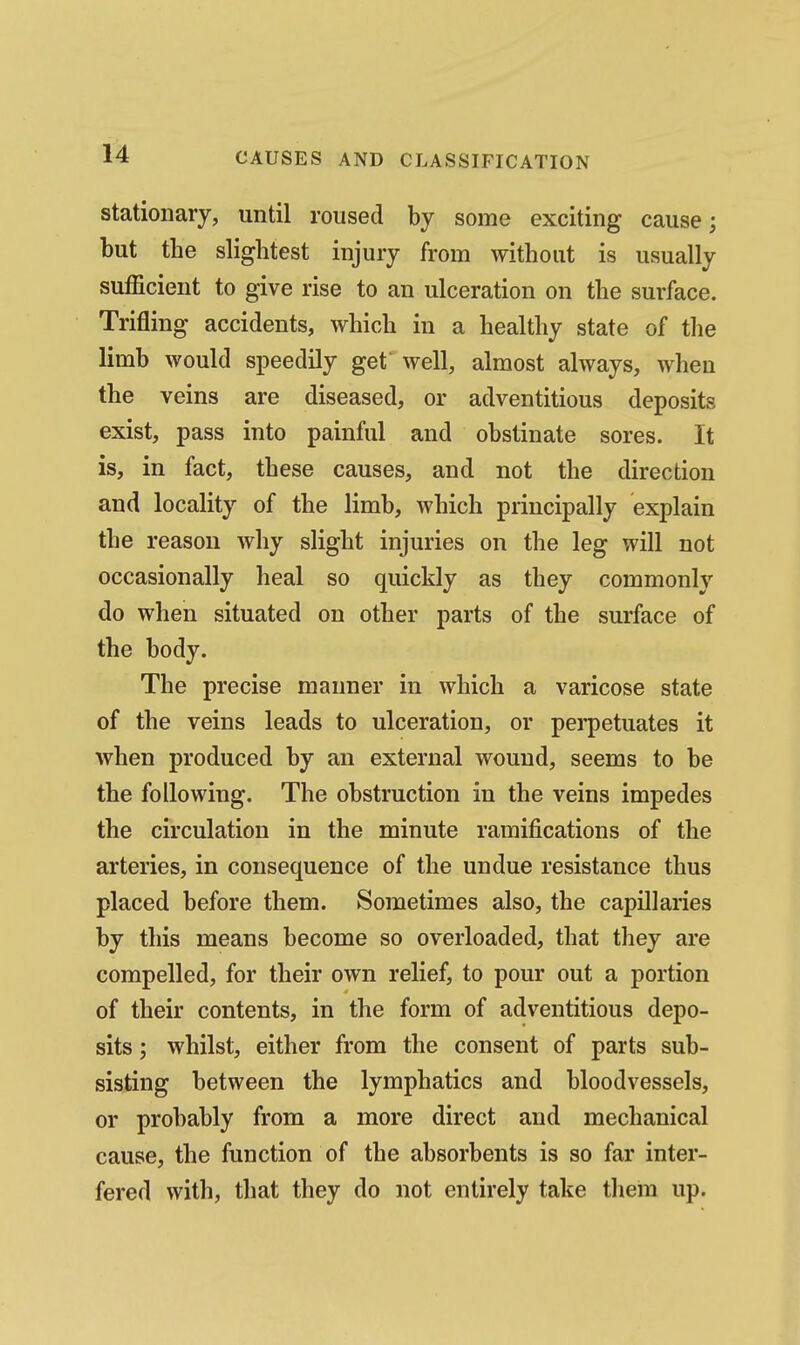 stationary, until roused by some exciting cause; but the slightest injury from without is usually sufficient to give rise to an ulceration on the surface. Trifling accidents, which in a healthy state of the limb would speedily get well, almost always, when the veins are diseased, or adventitious deposits exist, pass into painful and obstinate sores. It is, in fact, these causes, and not the direction and locality of the limb, which principally explain the reason why slight injuries on the leg will not occasionally heal so quickly as they commonly do when situated on other parts of the surface of the body. The precise manner in which a varicose state of the veins leads to ulceration, or perpetuates it when produced by an external wound, seems to be the following. The obstruction in the veins impedes the circulation in the minute ramifications of the arteries, in consequence of the undue resistance thus placed before them. Sometimes also, the capillaries by this means become so overloaded, that they are compelled, for their own relief, to pour out a portion of their contents, in the form of adventitious depo- sits ; whilst, either from the consent of parts sub- sisting between the lymphatics and bloodvessels, or probably from a more direct and mechanical cause, the function of the absorbents is so far inter- fered with, that they do not entirely take them up.
