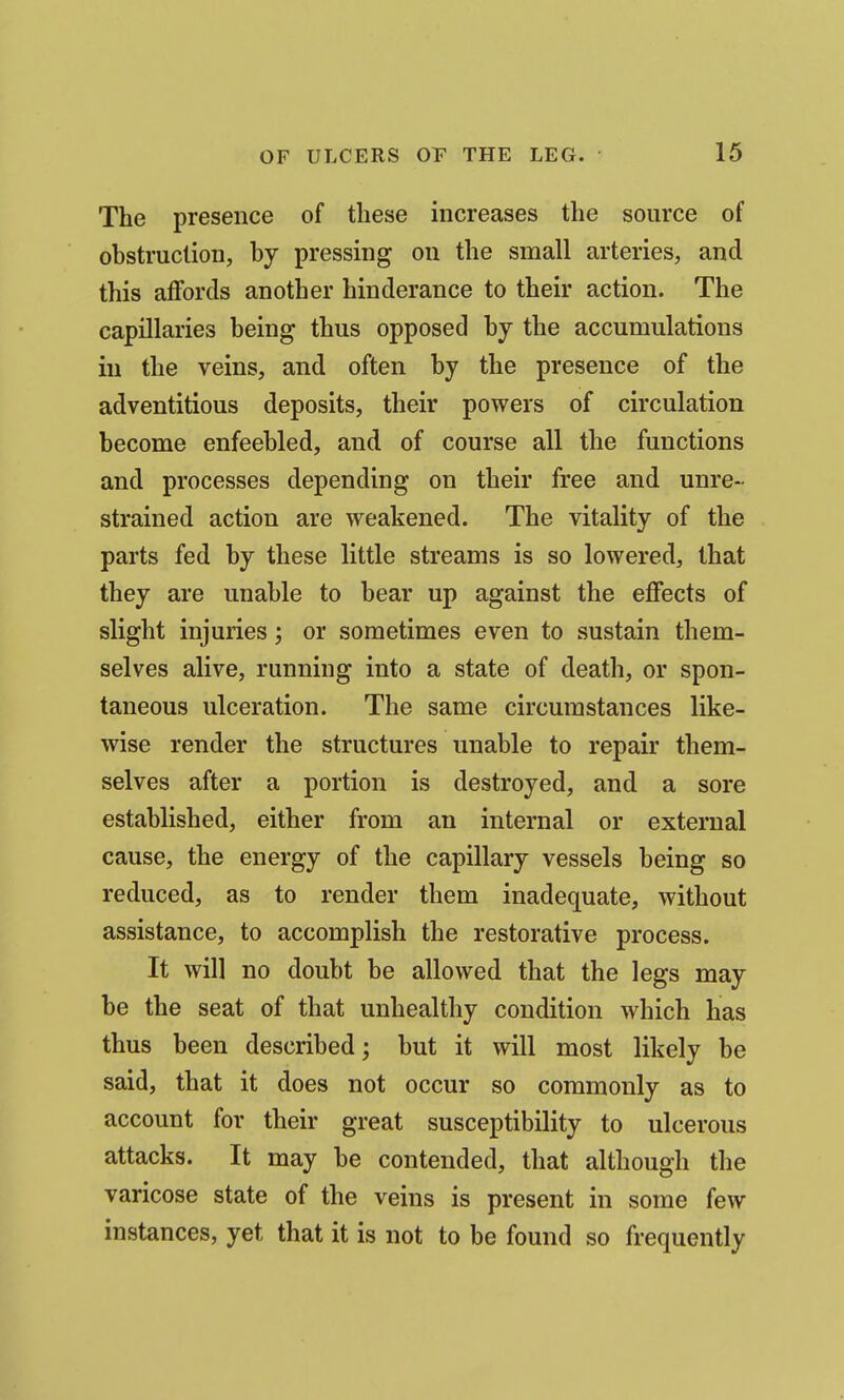The presence of these increases the source of obstruction, by pressing on the small arteries, and this affords another hinderance to their action. The capillaries being thus opposed by the accumulations in the veins, and often by the presence of the adventitious deposits, their powers of circulation become enfeebled, and of course all the functions and processes depending on their free and unre- strained action are weakened. The vitality of the parts fed by these little streams is so lowered, that they are unable to bear up against the effects of slight injuries; or sometimes even to sustain them- selves alive, running into a state of death, or spon- taneous ulceration. The same circumstances like- wise render the structures unable to repair them- selves after a portion is destroyed, and a sore established, either from an internal or external cause, the energy of the capillary vessels being so reduced, as to render them inadequate, without assistance, to accomplish the restorative process. It will no doubt be allowed that the legs may be the seat of that unhealthy condition which has thus been described; but it will most likely be said, that it does not occur so commonly as to account for their great susceptibility to ulcerous attacks. It may be contended, that although the varicose state of the veins is present in some few instances, yet that it is not to be found so frequently