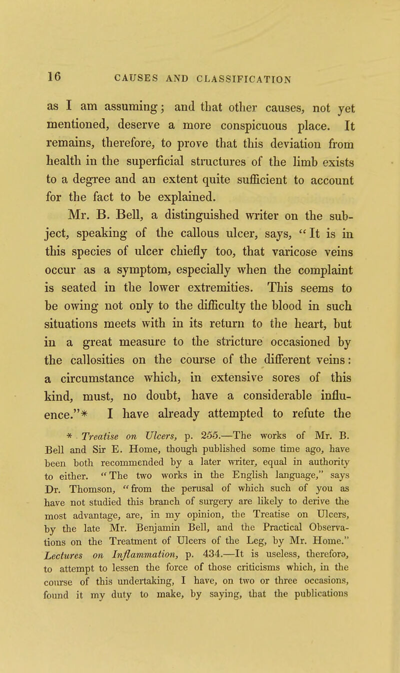 as I am assuming; and that other causes, not yet mentioned, deserve a more conspicuous place. It remains, therefore, to prove that this deviation from health in the superficial structures of the limb exists to a degree and an extent quite sufficient to account for the fact to he explained. Mr. B. Bell, a distinguished writer on the sub- ject, speaking of the callous ulcer, says, It is in this species of ulcer chiefly too, that varicose veins occur as a symptom, especially when the complaint is seated in the lower extremities. This seems to be owing not only to the difficulty the blood in such situations meets with in its return to the heart, but in a great measure to the stricture occasioned by the callosities on the course of the difierent veins: a circumstance which, in extensive sores of this kind, must, no doubt, have a considerable influ- ence.* I have already attempted to refute the * Treatise on Ulcers, p. 255.—The works of Mr. B. Bell and Sir E. Home, though published some time ago, have heen both recommended by a later vmter, equal in authority to either. The two works in the English language, says Dr. Thomson, from the perusal of which such of you as have not studied this branch of surgery are likely to derive the most advantage, are, in my opinion, the Treatise on Ulcers, by the late Mr. Benjamin Bell, and the Practical Observa- tions on the Treatment of Ulcers of the Leg, by Mr, Home. Lectures on InJlammaiio7i, p. 434,—It is useless, therefora, to attempt to lessen the force of those criticisms which, in the course of this undertaking, I have, on two or three occasions, found it my duty to make, by saying, that the publications