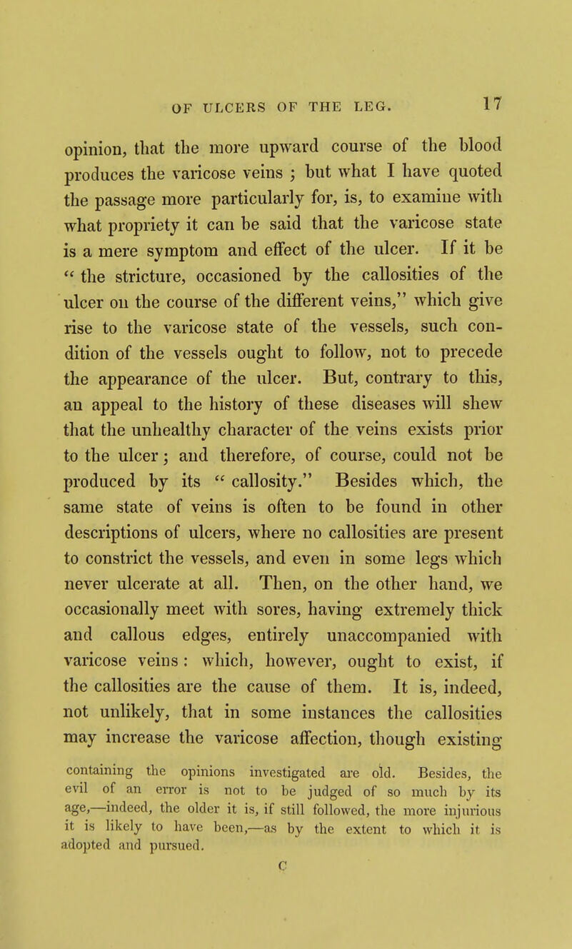 opinion, that the more upward course of the blood produces the varicose veins ; but what I have quoted the passage more particularly for, is, to examine with what propriety it can be said that the varicose state is a mere symptom and effect of the ulcer. If it be  the stricture, occasioned by the callosities of the ulcer on the course of the diflferent veins, which give rise to the varicose state of the vessels, such con- dition of the vessels ought to follow, not to precede the appearance of the ulcer. But, contrary to this, an appeal to the history of these diseases will shew that the unhealthy character of the veins exists prior to the ulcer; and therefore, of course, could not be produced by its  callosity. Besides which, the same state of veins is often to be found in other descriptions of ulcers, where no callosities are present to constrict the vessels, and even in some legs which never ulcerate at all. Then, on the other hand, we occasionally meet with sores, having extremely thick and callous edges, entirely unaccompanied with varicose veins: which, however, ought to exist, if the callosities are the cause of them. It is, indeed, not unlikely, that in some instances the callosities may increase the varicose affection, though existing containing the opinions investigated are oid. Besides, the evil of an eiTor is not to be judged of so much by its age,—indeed, the older it is, if still followed, the more injurious it is likely to have been,—as by the extent to which it is adopted and pursued. C