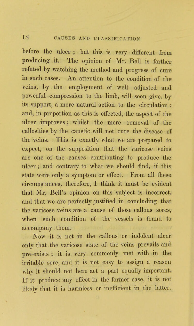 before the ulcer ; but this is very different from produciug it. The opinion of Mr. Bell is farther refuted by watching the method and progi'ess of cure in such cases. An attention to the condition of the veins, by the employment of well adjusted and powerful compression to the limb, will soon give, by its support, a more natural action to the circulation : and, in proportion as this is effected, the aspect of the ulcer improves; whilst the mere removal of the callosities by the caustic will not cure the disease of the veins. This is exactly what we are prepared to expect, on the supposition that the varicose veins are one of the causes contributing to produce the ulcer; and contrary to what we should find, if this state were only a symptom or effect. From all these circumstances, therefore, 1 think it must be evident that Mr. Bell's opinion on this subject is incorrect, and that we are perfectly justified in concluding that the varicose veins are a cause of those callous sores, when such condition of the vessels is found to accompany them. Now it is not in the callous or indolent ulcer only that the varicose state of the veins prevails and pre-exists ; it is very commonly met with in the irritable sore, and it is not easy to assign a reason why it should not here act a part equally important. If it produce any effect in the former case, it is not likely that it is harmless or inefficient in the latter.