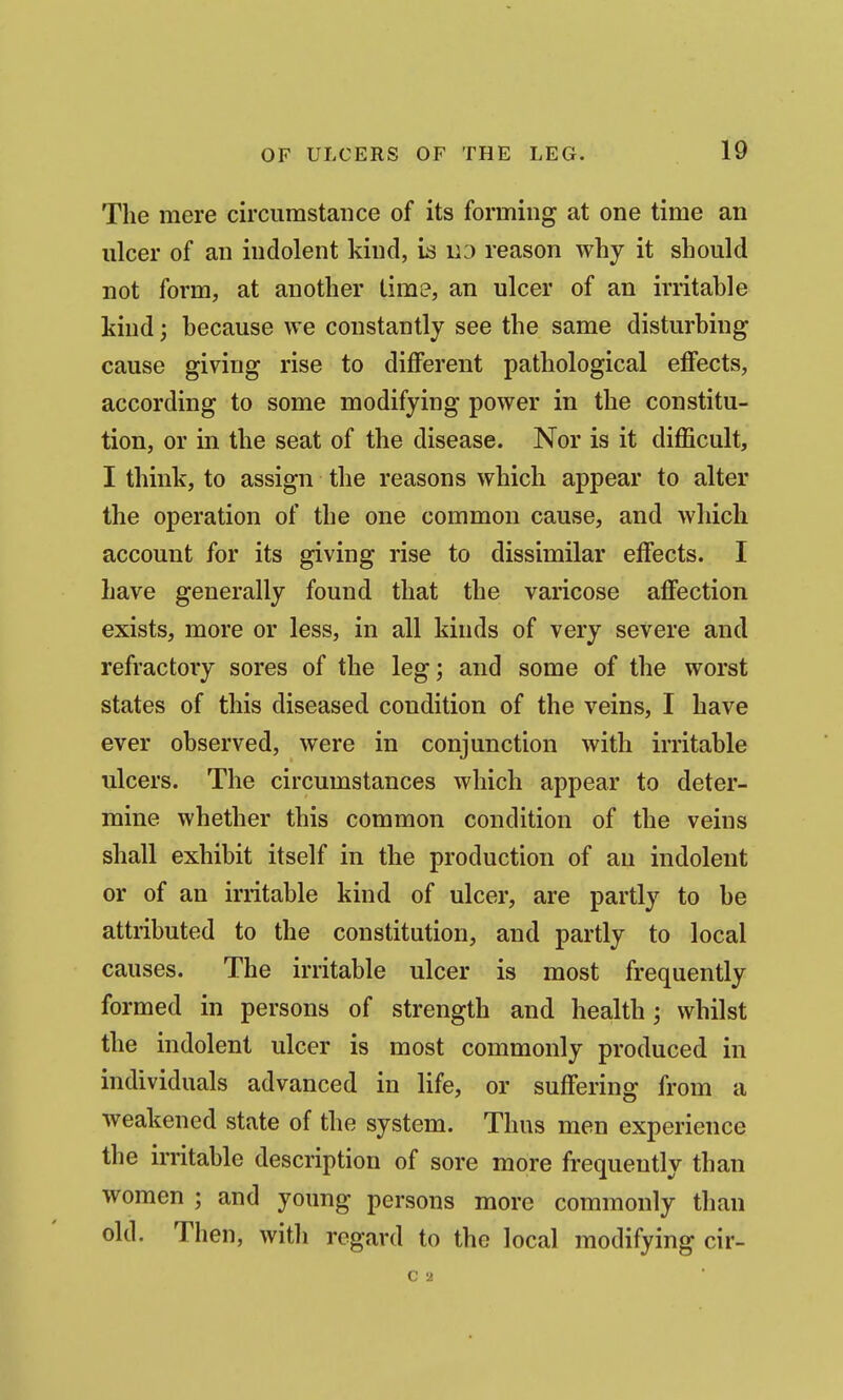 The mere circumstance of its forming at one time an ulcer of an indolent kind, ia iiD reason why it should not form, at another time, an ulcer of an irritable kind; because we constantly see the same disturbing cause giving rise to diflPerent pathological effects, according to some modifying power in the constitu- tion, or in the seat of the disease. Nor is it difficult, I think, to assign the reasons which appear to alter the operation of the one common cause, and which account for its giving rise to dissimilar effects. I have generally found that the varicose affection exists, more or less, in all kinds of very severe and refractory sores of the leg; and some of the worst states of this diseased condition of the veins, I have ever observed, were in conjunction with irritable ulcers. The circumstances which appear to deter- mine whether this common condition of the veins shall exhibit itself in the production of an indolent or of an irritable kind of ulcer, are partly to be attributed to the constitution, and partly to local causes. The irritable ulcer is most frequently formed in persons of strength and health; whilst the indolent ulcer is most commonly produced in individuals advanced in life, or suffering from a weakened state of the system. Thus men experience the irritable description of sore more frequently than women ; and young persons more commonly than old. Then, with regard to the local modifying cir- C 2