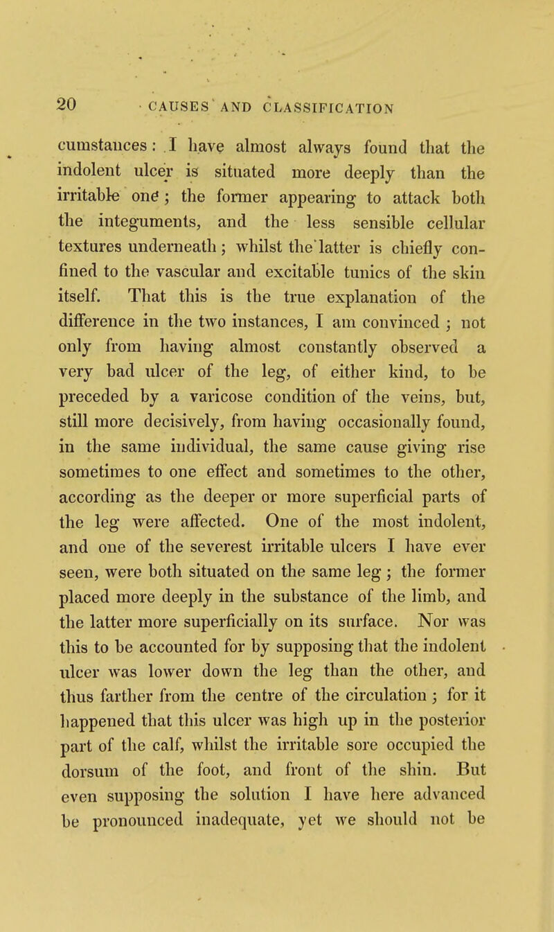 cumstaiices: . I li.av^ almost always found that the indolent ulcer is situated more deeply than the irritable on^; the former appearing to attack both the integuments, and the less sensible cellular textures underneath; whilst the'latter is chiefly con- fined to the vascular and excitable tunics of the skin itself. That this is the true explanation of the difference in the two instances, I am convinced ; not only from having almost constantly observed a very bad ulcer of the leg, of either kind, to be preceded by a varicose condition of the veins, but, still more decisively, from having occasionally found, in the same individual, the same cause giving rise sometimes to one etfect and sometimes to the other, according as the deeper or more superficial parts of the leg were affected. One of the most indolent, and one of the severest irritable ulcers I have ever seen, were both situated on the same leg; the former placed more deeply in the substance of the limb, and the latter more superficially on its surface. Nor was this to be accounted for by supposing that the indolent ulcer was lower down the leg than the other, and thus farther from the centre of the circulation ; for it happened that this ulcer was high up in the posterior part of the calf, wliilst the irritable sore occupied the dorsum of the foot, and front of the shin. But even supposing the solution I have here advanced be pronounced inadequate, yet we should not be