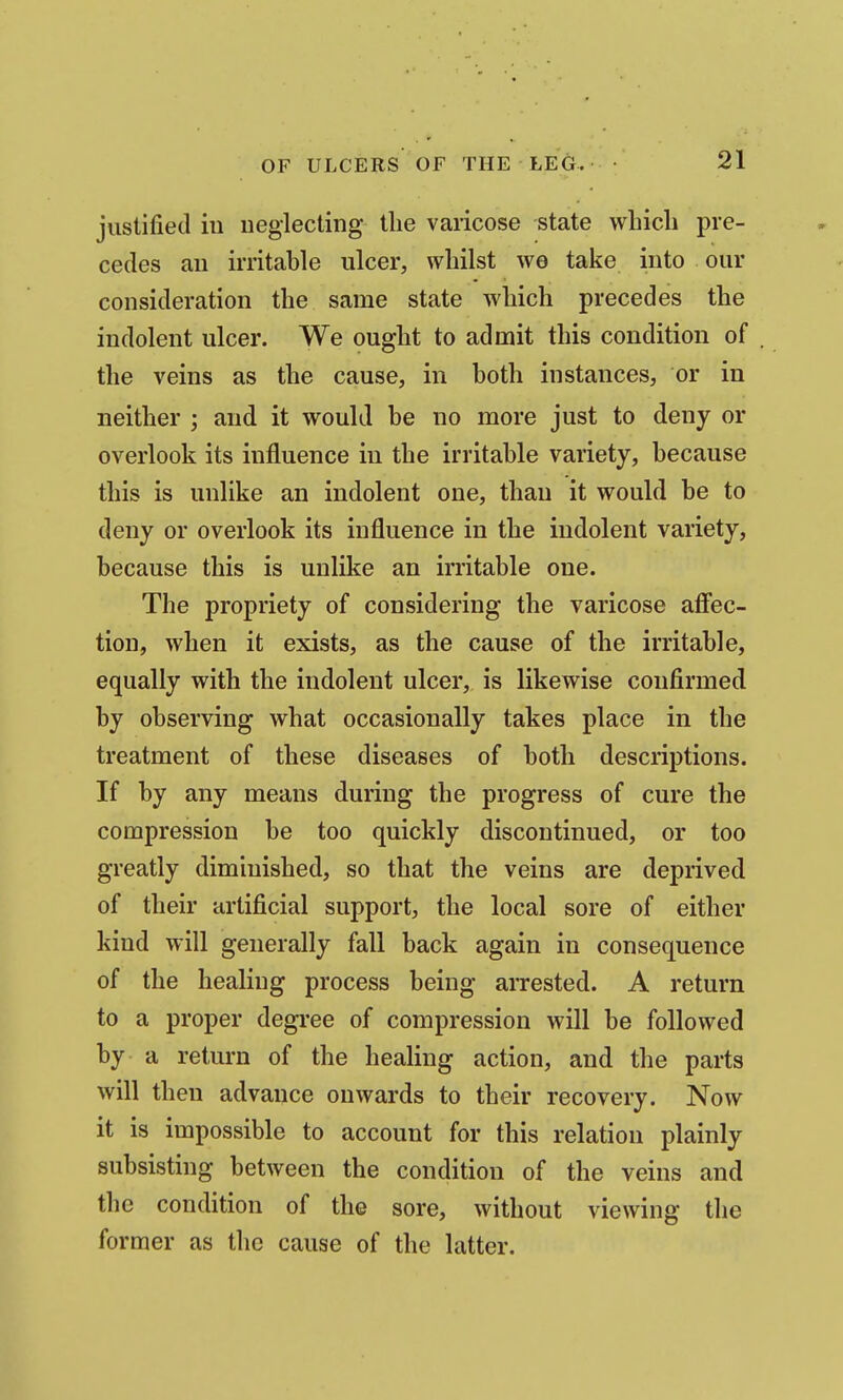justified ill neglecting the varicose state which pre- cedes an irritahle ulcer, whilst we take into our consideration the same state which precedes the indolent ulcer. We ought to admit this condition of the veins as the cause, in both instances, or in neither ; and it would be no more just to deny or overlook its influence in the irritable variety, because this is unlike an indolent one, than it would be to deny or overlook its influence in the indolent variety, because this is unlike an irritable one. The propriety of considering the varicose afiiec- tion, when it exists, as the cause of the irritable, equally with the indolent ulcer, is likewise confirmed by observing what occasionally takes place in the treatment of these diseases of both descriptions. If by any means during the progress of cure the compression be too quickly discontinued, or too greatly diminished, so that the veins are deprived of their artificial support, the local sore of either kind will generally fall back again in consequence of the healing process being arrested. A return to a proper degi'ee of compression will be followed by a return of the healing action, and the parts will then advance onwards to their recovery. Now it is impossible to account for this relation plainly subsisting between the condition of the veins and the condition of the sore, without viewing the former as the cause of the latter.