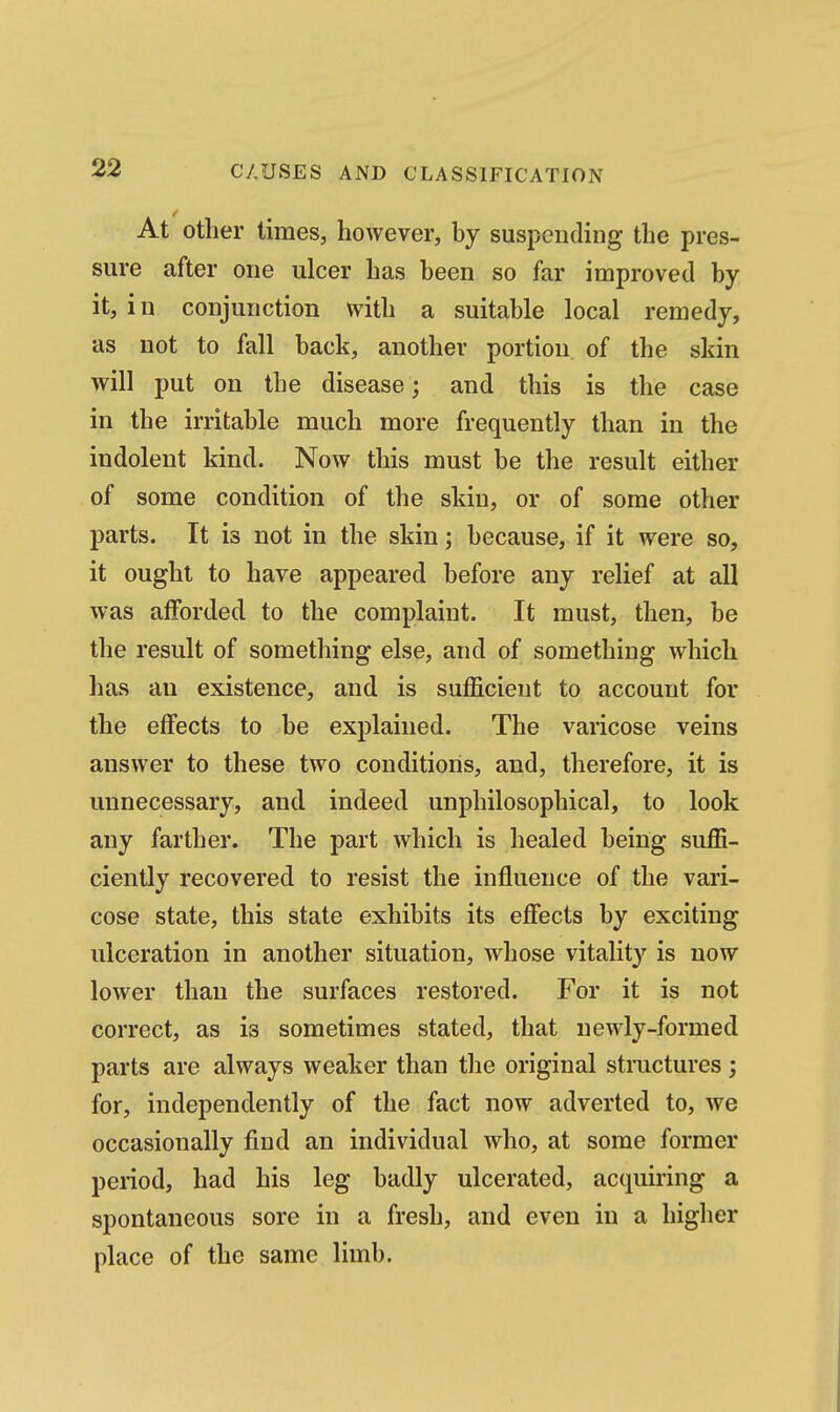 At other times, however, by suspending the pres- sure after one ulcer has been so far improved by it, in conjunction with a suitable local remedy, as not to fall back, another portion of the skin will put on the disease; and this is the case in the irritable much more frequently than in the indolent kind. Now this must be the result either of some condition of the skin, or of some other parts. It is not in the skin; because, if it were so, it ought to have appeared before any relief at all was afforded to the complaint. It must, then, be the result of something else, and of something which has an existence, and is sufficient to account for the effects to be explained. The varicose veins answer to these two conditions, and, therefore, it is unnecessary, and indeed unphilosophical, to look any farther. The part which is healed being suffi- ciently recovered to resist the influence of the vari- cose state, this state exhibits its effects by exciting ulceration in another situation, whose vitality is now lower than the surfaces restored. For it is not correct, as is sometimes stated, that newly-formed parts are always weaker than the original structures; for, independently of the fact now adverted to, we occasionally find an individual who, at some former period, had his leg badly ulcerated, acquiring a spontaneous sore in a fresh, and even in a higher place of the same limb.