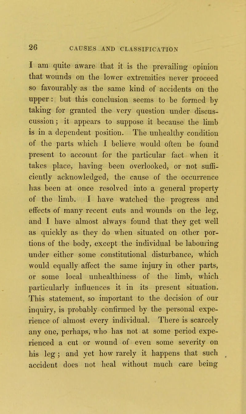 I am quite aware that it is the prevailing opinion that wounds on the lower extremities never proceed so favourably as the same kind of accidents on the upper: but this conclusion seems to be formed by taking for granted the very question under discus- cussion; it appears to suppose it because the limb is in a dependent position. The unhealthy condition of the parts which 1 believe would often be found present to account for the particular fact when it takes place, having been overlooked, or not suffi- ciently acknowledged, the cause of the occurrence has been at once resolved into a general property of the limb. I have watched the progress and effects of many recent cuts and wounds on the leg, and I have almost always found that they get well as quickly as they do when situated on other por- tions of the body, except the individual be labouring under either some constitutional disturbance, which would equally affect the same injury in other parts, or some local unhealthiuess of the limb, which particularly influences it in its present situation. This statement, so important to the decision of our inquiry, is probably confirmed by the personal expe- rience of almost every individual. There is scarcely any one, perhaps, who has not at some period expe- rienced a cut or wound of even some severity on his leg; and yet how rarely it happens that such accident does not heal without much care being