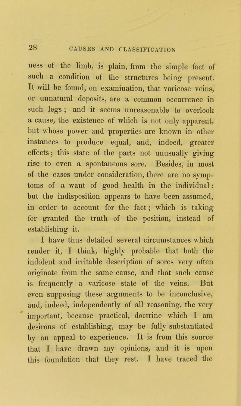 AND CLASSIP^ICATION ness of the limb, is plain, from the simple fact of such a condition of the structures being present. It will be found, on examination, that varicose veins, or unnatural deposits, are a common occuiTcnce in such legs; and it seems unreasonable to overlook a cause, the existence of which is not only apparent, but whose power and properties are known in other instances to produce equal, and, indeed, greater effects; this state of the parts not unusually giving rise to even a spontaneous sore. Besides, in most of the cases under consideration, there are no symp- toms of a want of good health in the individual: but the indisposition appears to have been assumed, in order to account for the fact; which is taking for granted the truth of the position, instead of establishing it. I have thus detailed several circumstances which render it, I think, highly probable that both the indolent and irritable description of sores very often originate from the same cause, and that such cause is frequently a varicose state of the veins. But even supposing these arguments to be inconclusive, and, indeed, independently of all reasoning, the very important, because practical, doctrine which I am desirous of establishing, may be fully substantiated by an appeal to experience. It is from this source that I have drawn my opinions, and it is upon this foundation that they rest. I have traced tlie