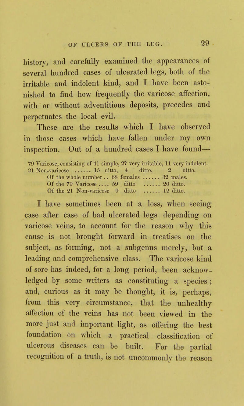 liistoiy, and carefully examined the appearances of several hundred cases of ulcerated legs, hoth of the irritable and indolent kind, and I have been asto- nished to find how frequently the varicose aifection, with or without adventitious deposits, precedes and perpetuates the local evil. These are the results which I have observed in those cases which have fallen under my own inspection. Out of a hundred cases T have found—• 79 Varicose, consisting of 41 simple, 27 very irritable, 11 very indolent. 21 Non-varicose 15 ditto, 4 ditto, 2 ditto. Of the whole number .. 68 females 32 males. Of the 79 Varicose 59 ditto 20 ditto. Of the 21 Non-varicose 9 ditto 12 ditto. I have sometimes been at a loss, when seeing case after case of bad ulcerated legs depending on varicose veins, to account for the reason why this cause is not brought forward in treatises on the subject, as forming, not a subgenus merely, but a leading and comprehensive class. The varicose kind of sore has indeed, for a long period, been acknow- ledged by some writers as constituting a species ; and, curious as it may be thought, it is, perhaps, from this very circumstance, that the unhealthy affection of the veins has not been viewed in the more just and important light, as offering the best foundation on which a practical classification of ulcerous diseases can be built. For the partial recognition of a truth, is not uncommonly the reason