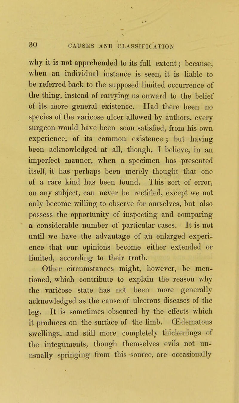why it is not apprehended to its full extent; because, when an individual instance is seen, it is liable to be referred back to the supposed limited occurrence of the thing, instead of carrying us onward to the belief of its more general existence. Had there been no species of the varicose ulcer allowed by authors, every surgeon would have been soon satisfied, from his own experience, of its common existence ; but having been acknowledged at all, though, I believe, in an imperfect manner, when a specimen has presented itself, it has perhaps been merely thought that one of a rare kind has been found. This sort of error, on any subject, can never be rectified, except we not only become willing to observe for ourselves, but also possess the opportunity of inspecting and comparing a considerable number of particular cases. It is not until we have the advantage of an enlarged experi- ence that our opinions become either extended or limited, according to their truth. Other circumstances might, however, be men- tioned, which contribute to explain the reason why the varicose state has not been more generally acknowledged as the cause of ulcerous diseases of the leg. It is sometimes obscured by the efi'ects which it produces on the surface of the limb. GEdematous swellings, and still more completely thickenings of the integuments, though themselves evils not un- usually springing from this source, are occasionally