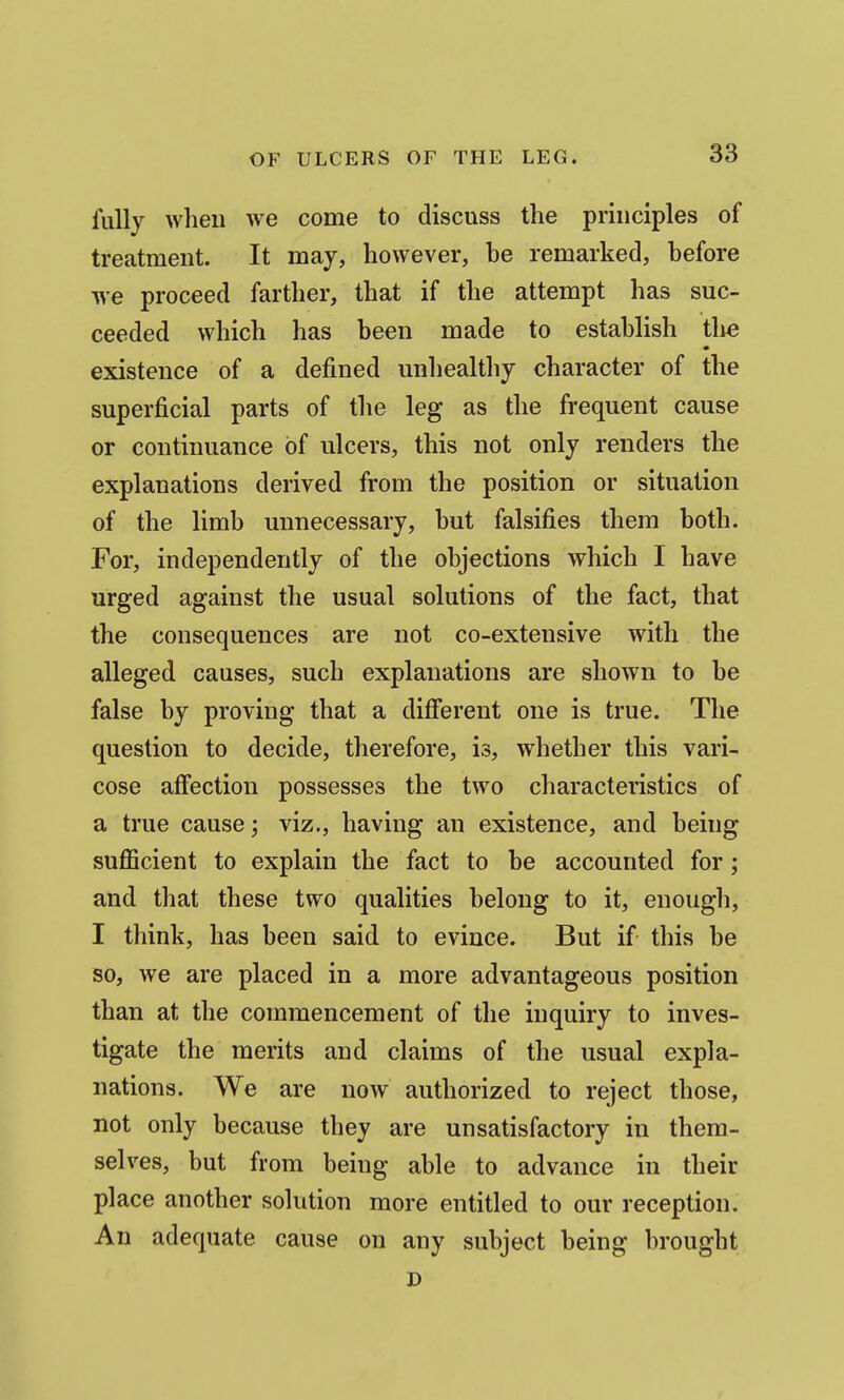 fully when we come to discuss the principles of treatment. It may, however, he remarked, before we proceed farther, that if the attempt has suc- ceeded which has been made to establish the existence of a defined unhealthy character of the superficial parts of the leg as the frequent cause or continuance of ulcers, this not only renders the explanations derived from the position or situation of the limb unnecessary, but falsifies them both. For, independently of the objections which I have urged against the usual solutions of the fact, that the consequences are not co-extensive with the alleged causes, such explanations are shown to be false by proving that a different one is true. The question to decide, therefore, is, whether this vari- cose affection possesses the two characteristics of a true cause; viz., having an existence, and being sufficient to explain the fact to be accounted for; and that these two qualities belong to it, enough, I think, has been said to evince. But if this be so, we are placed in a more advantageous position than at the commencement of the inquiry to inves- tigate the merits and claims of the usual expla- nations. We are now authorized to reject those, not only because they are unsatisfactory in them- selves, but from being able to advance in their place another solution more entitled to our reception. An adequate cause on any subject being brought D