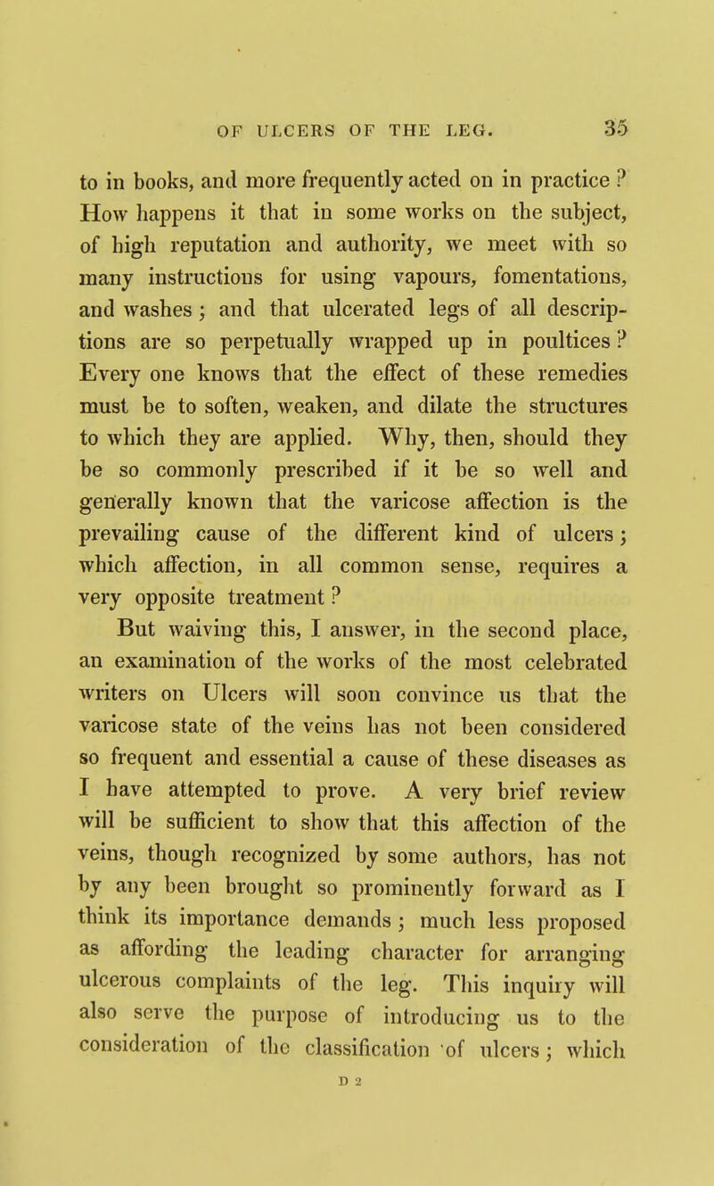 to in books, and more frequently acted on in practice ? How happens it that in some works on the subject, of high reputation and authority, we meet with so many instructions for using vapours, fomentations, and washes; and that ulcerated legs of all descrip- tions are so perpetually wrapped up in poultices ? Erery one knows that the effect of these remedies must be to soften, weaken, and dilate the structures to which they are applied. Why, then, should they be so commonly prescribed if it be so well and generally known that the varicose affection is the prevailing cause of the different kind of ulcers; which affection, in all common sense, requires a very opposite treatment ? But waiving this, I answer, in the second place, an examination of the works of the most celebrated writers on Ulcers will soon convince us that the varicose state of the veins has not been considered so frequent and essential a cause of these diseases as I have attempted to prove. A very brief review will be sufficient to show that this affection of the veins, though recognized by some authors, has not by any been brought so prominently forward as I think its importance demands; much less proposed as affording the leading character for arranging ulcerous complaints of tlie leg. This inquiry will also serve the purpose of introducing us to the consideration of the classification of ulcers; which D 2