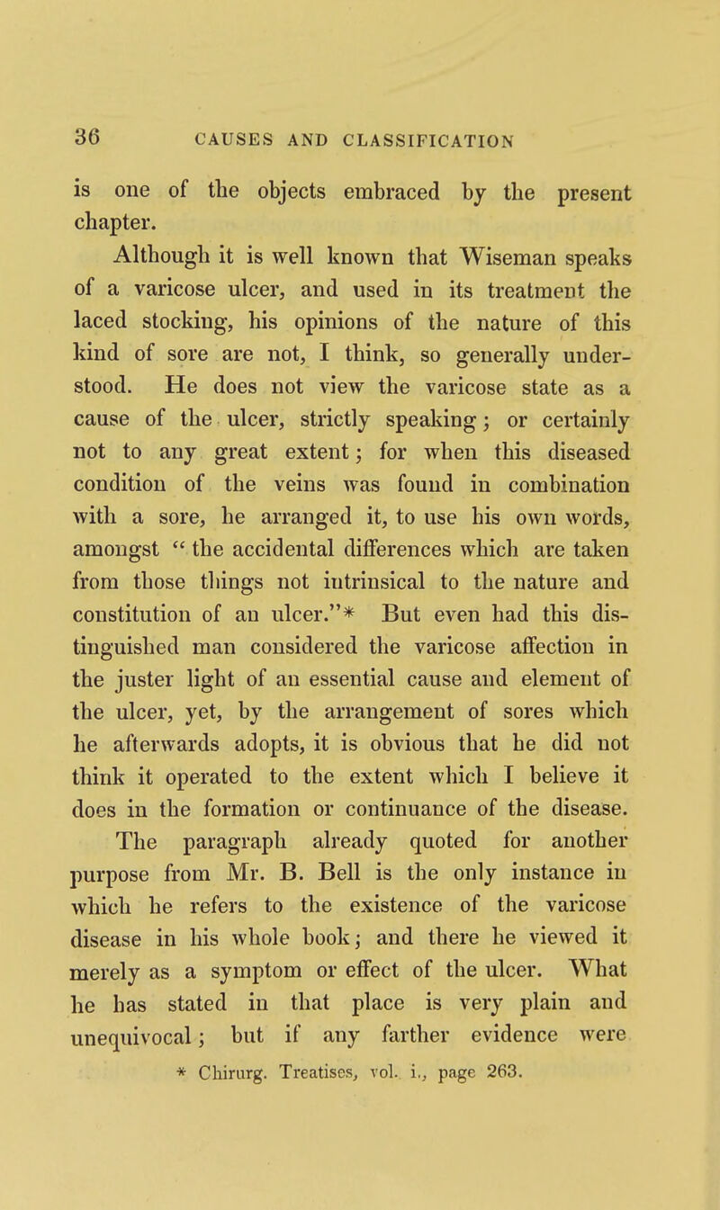 is one of the objects embraced by the present chapter. Although it is well known that Wiseman speaks of a varicose ulcer, and used in its treatment the laced stocking, his opinions of the nature of this kind of sore are not, I think, so generally under- stood. He does not view the varicose state as a cause of the ulcer, strictly speaking; or certainly not to any great extent; for when this diseased condition of the veins was found in combination with a sore, he arranged it, to use his own words, amongst  the accidental differences which are taken from those things not intrinsical to the nature and constitution of an ulcer.* But even had this dis- tinguished man considered the varicose affection in the juster light of an essential cause and element of the ulcer, yet, by the arrangement of sores which he afterwards adopts, it is obvious that he did not think it operated to the extent which I believe it does in the formation or continuance of the disease. The paragraph already quoted for another purpose from Mr. B. Bell is the only instance in which he refers to the existence of the varicose disease in his whole bookj and there he viewed it merely as a symptom or effect of the ulcer. What he has stated in that place is very plain and unequivocal \ but if any farther evidence were * Chirurg. Treatises^ vol. i., page 263.