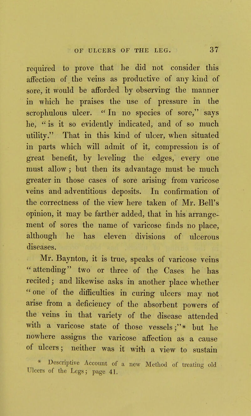 required to prove that he did not consider this affection of the veins as productive of any kind of sore, it would he afforded hy ohserving the manner in which he praises the use of pressure in the scrophulous ulcer.  In no species of sore, says he,  is it so evidently indicated, and of so much utility, That in this kind of ulcer, when situated in parts which will admit of it, compression is of great henefit, hy leveling the edges, every one must allow; but then its advantage must be much greater in those cases of sore arising from varicose veins and adventitious deposits. In confirmation of the correctness of the view here taken of Mr. Bell's opinion, it may be farther added, that in his arrange- ment of sores the name of varicose finds no place, although he has eleven divisions of ulcerous diseases. Mr. Baynton, it is true, speaks of varicose veins attending two or three of the Cases he has recited; and likewise asks in another place whether one of the difficulties in curing ulcers may not arise from a deficiency of the absorbent powers of the veins in that variety of the disease attended with a varicose state of those vessels j* but he nowhere assigns the varicose affection as a cause of ulcers; neither was it with a view to sustain * Dcscrii)tive Account of a new Method of treating old Ulcers of the Legs; page 41.
