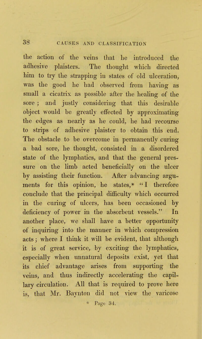 tlie action of the veins that he introduced the adhesive plaisters. The thought which directed him to try tlie strapping in states of old ulceration, was the good he had observed from having as small a cicatrix as possible after the healing of the sore ; and justly considering that this desirable object would be greatly effected by approximating the edges as nearly as he could, he had recourse to strips of adhesive plaister to obtain this end. The obstacle to be overcome in permanently curing a bad sore, he thought, consisted in a disordered state of the lymphatics, and that the general pres- sure on the limb acted beneficially on the ulcer by assisting their function. After advancing argu- ments for this opinion, he states,* I therefore conclude that the principal difficulty which occuiTed in the curing of ulcers, has been occasioned by deficiency of power in the absorbent vessels. In another place, we shall have a better opportunity of inquiring into the manner in which compression acts; where I think it will be evident, that although it is of great service, by exciting the lymphatics, especially when unnatural deposits exist, yet that its chief advantage arises from supporting the veins, and thus indirectly accelerating the capil- lary circulation. All that is required to prove here is, that Mr. Baynton did not view tlie varicose