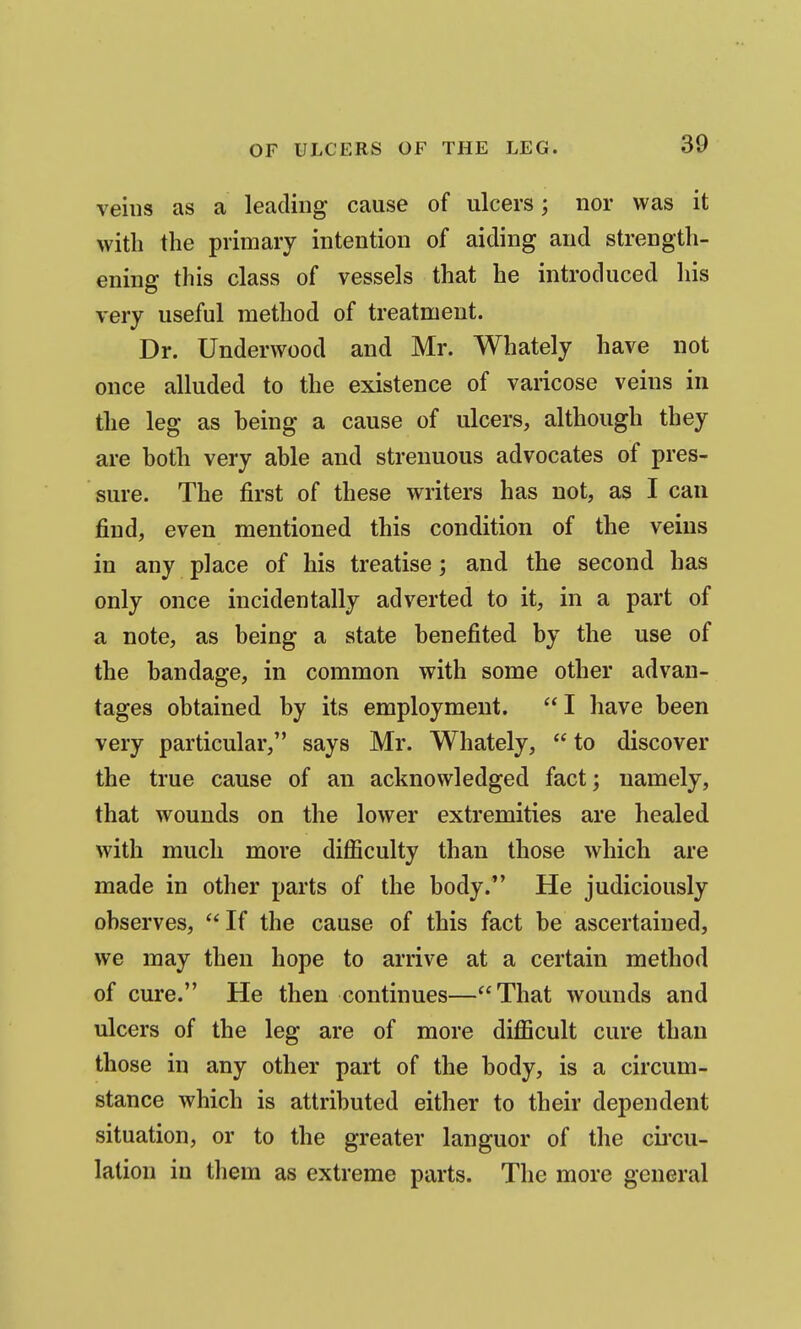 veins as a leading cause of ulcers; nor was it with the primary intention of aiding and strength- ening this class of vessels that he introduced his very useful method of treatment. Dr. Underwood and Mr. Whately have not once alluded to the existence of varicose veins in the leg as heing a cause of ulcers, although they are hoth very able and strenuous advocates of pres- sure. The first of these writers has not, as I can find, even mentioned this condition of the veins in any place of his treatise; and the second has only once incidentally adverted to it, in a part of a note, as being a state benefited by the use of the bandage, in common with some other advan- tages obtained by its employment. I have been very particular, says Mr. Whately,  to discover the true cause of an acknowledged fact; namely, that wounds on the lower extremities are healed with much more difficulty than those which are made in other parts of the body. He judiciously observes,  If the cause of this fact be ascertained, we may then hope to arrive at a certain method of cure. He then continues—That wounds and ulcers of the leg are of more difficult cure than those in any other part of the body, is a circum- stance which is attributed either to their dependent situation, or to the greater languor of the cii'cu- lation in them as extreme parts. The more general