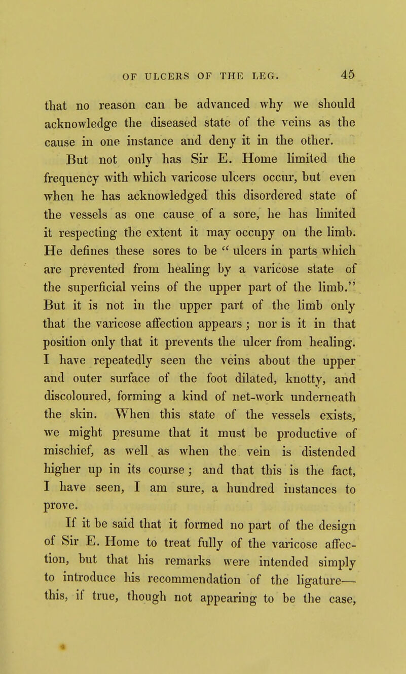 that no reason can be advanced why we should acknowledge the diseased state of the veins as the cause in one instance and deny it in the other. But not only has Sir E. Home limited the frequency with which varicose ulcers occur, but even when he has acknowledged this disordered state of the vessels as one cause of a sore, he has limited it respecting the extent it may occupy on the limb. He defines these sores to be ulcers in parts which are prevented from healing by a varicose state of the superficial veins of the upper part of the limb. But it is not in the upper part of the limb only that the varicose affection appears ; nor is it in that position only that it prevents the ulcer from healing. I have repeatedly seen the veins about the upper and outer surface of the foot dilated, knotty, and discoloured, forming a kind of net-work underneath the skin. When this state of the vessels exists, we might presume that it must be productive of mischief, as well as when the vein is distended higher up in its course; and that this is the fact, I have seen, I am sure, a hundred instances to prove. If it be said that it formed no part of the design of Sir E. Home to treat fully of the varicose afi'ec- tion, but that his remarks were intended simply to introduce his recommendation of the ligature— this, if true, though not appearing to be the case,