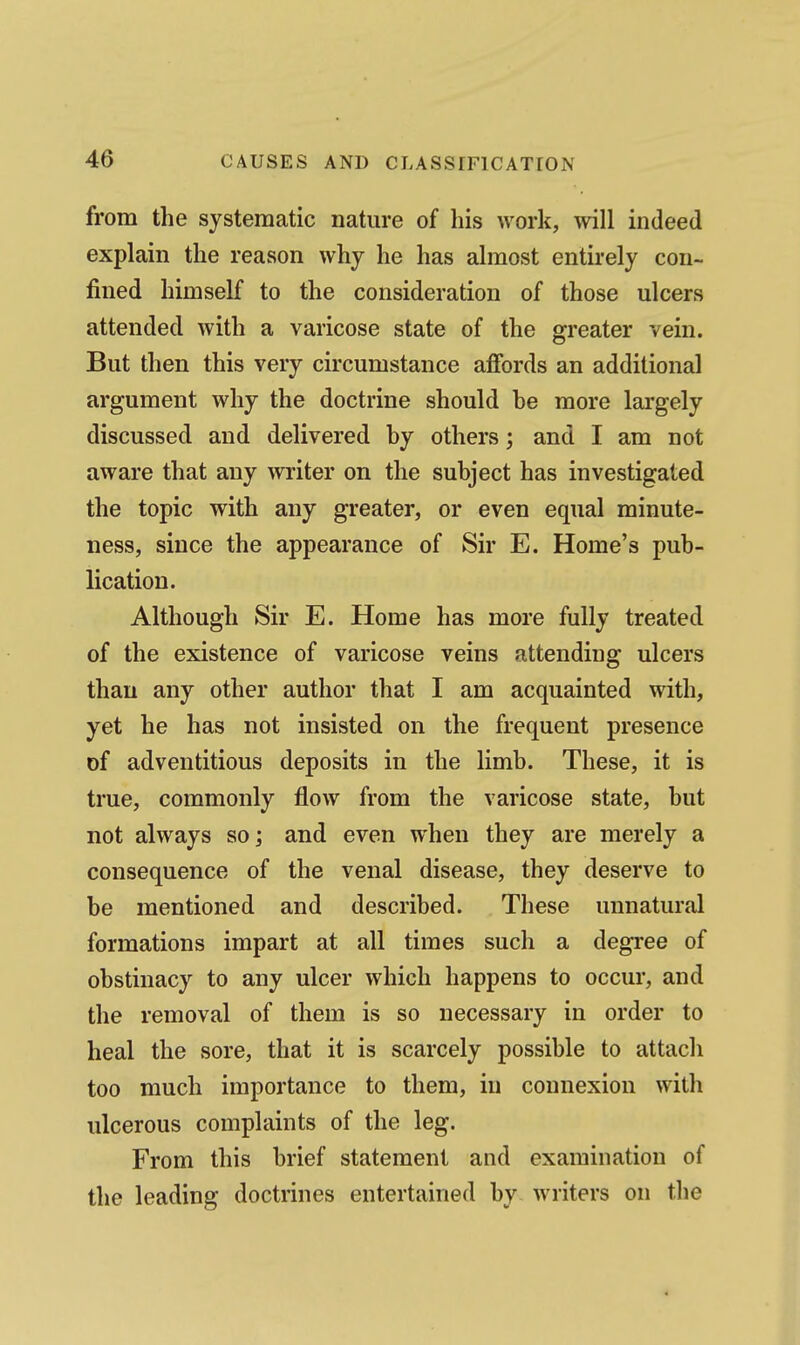 from the systematic nature of his work, will indeed explain the reason why he has almost entirely con- fined himself to the consideration of those ulcers attended with a varicose state of the greater vein. But then this very circumstance affords an additional argument why the doctrine should he more largely discussed and delivered by others; and I am not aware that any writer on the subject has investigated the topic with any greater, or even equal minute- ness, since the appearance of Sir E. Home's pub- lication. Although Sir E. Home has more fully treated of the existence of varicose veins attending ulcers than any other author that I am acquainted with, yet he has not insisted on the frequent presence of adventitious deposits in the limb. These, it is true, commonly flow from the varicose state, but not always so; and even when they are merely a consequence of the venal disease, they deserve to be mentioned and described. These unnatural formations impart at all times such a degree of obstinacy to any ulcer which happens to occur, and the removal of them is so necessary in order to heal the sore, that it is scarcely possible to attach too much importance to them, in connexion with ulcerous complaints of the leg. From this brief statement and examination of the leading doctrines entertained by writers on the