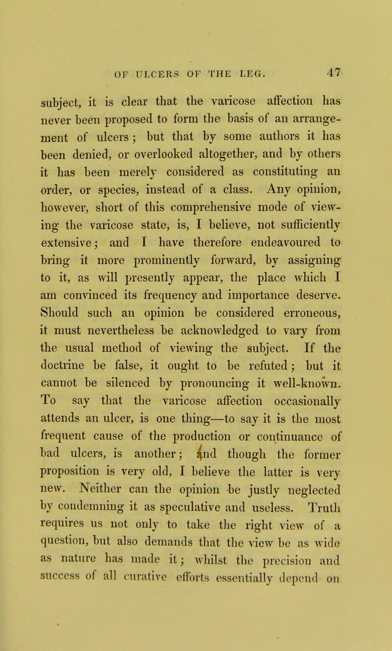 subject, it is clear that the varicose affection has never been proposed to form the basis of an arrange- ment of ulcers; but that by some authors it has been denied, or overlooked altogether, and by others it has been merely considered as constituting an order, or species, instead of a class. Any opinion, however, short of this comprehensive mode of view- ing the varicose state, is, I believe, not sufficiently extensive; and I have therefore endeavoured to bring it more prominently forward, by assigning to it, as will presently appear, the place which I am convinced its frequency and importance deserve. Should such an opinion be considered erroneous, it must nevertheless be acknowledged to vary from the usual method of viewing the subject. If the doctrine be false, it ought to be refuted; but it cannot be silenced by pronouncing it well-known. To say that the varicose affection occasionally attends an ulcer, is one thing—to say it is the most frequent cause of the production or continuance of bad ulcers, is another; ^nd though the former proposition is very old, I believe the latter is very new. Neither can the opinion be justly neglected by condemning it as speculative and useless. Truth requires us not only to take the right view of a question, but also demands that the view be as wide as nature has made it; whilst the precision and success of all curative eflbrts essentially depend on