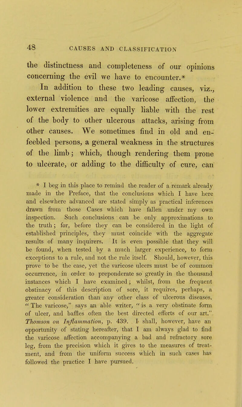 the distinctness and completeness of our o^nnions concerning the evil we have to encounter.* In addition to these two leading causes, viz., external violence and the varicose affection, the lower extremities are equally liable with the rest of the body to other ulcerous attacks, arising from other causes. We sometimes find in old and en- feebled persons, a general weakness in the structures of the limb; which, though rendering them prone to ulcerate, or adding to the difiiculty of cure, can * I beg in this place to remind the reader of a remark already made in the Preface, that the conclusions which I have here and elsewhere advanced are stated simj^ly as practical inferences drawn from those Cases which have fallen under my own inspection. Such conclusions can he only approximations to the truth; for, before they can be considered in the light of established principles, they must coincide with the aggregate results of many inquirers. It is even possible that they will be fomid, when tested by a much larger experience, to fonn exceptions to a rule, and not the rule itself. Should, however, this prove to be the case, yet the varicose ulcers must be of common occurrence, in order to preponderate so greatly in the thousand instances which I have examined; whilst, from the frequent obstinacy of this description of sore, it requires, perhaps, a greater consideration than any other class of ulcerous diseases.  The varicose, says an able writer,  is a verj^ obstinate fonn of ulcer, and baffles often the best directed efforts of our art. Thomson on Inflammation, p. 439. I shall, however, have an opportunity of stating hereafter, that I am always glad to find the varicose affection accompanying a bad and refractory sore leg, fi'om the precision which it gives to the measures of treat- ment, and from the uniform success which in such cases has followed the practice I have pm-sued.