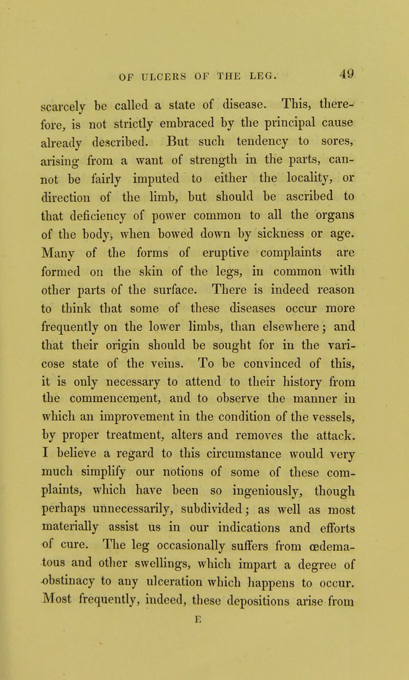 scarcely be called a state of disease. This, there- fore, is not strictly embraced by the principal cause already described. Bat such tendency to sores, arising from a want of strength in the parts, can- not be fairly imputed to either the locality, or direction of the limb, but should be ascribed to that deficiency of power common to all the organs of the body> when bowed down by sickness or age. Many of the forms of eruptive complaints are formed on the skin of the legs, in common with other parts of the surface. There is indeed reason to think that some of these diseases occur more frequently on the lower limbs, than elsewhere; and that their origin should be sought for in the vari- cose state of the veins. To be convinced of this, it is only necessary to attend to their history from the commencement, and to observe the manner in which an improvement in the condition of the vessels, by proper treatment, alters and removes the attack. I believe a regard to this circumstance would very much simplify our notions of some of these com- plaints, which have been so ingeniously, though perhaps unnecessarily, subdivided; as well as most mateiially assist us in our indications and efforts of cure. The leg occasionally suffers from (Edema- tous and other swellings, which impart a degree of obstinacy to any ulceration which happens to occur. Most frequently, indeed, these depositions arise from E