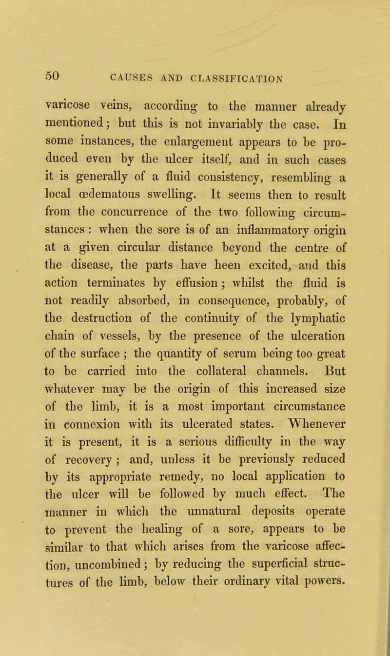 varicose veins, according to the manner already mentioned; but this is not invariably the case. In some instances, the enlargement appears to be pro- duced even by the ulcer itself, and in such cases it is generally of a fluid consistency, resembling a local oedematous swelling. It seems then to result from the concurrence of the two following circum- stances : when the sore is of an inflammatory origin at a given circular distance beyond the centre of the disease, the parts have been excited, and this action terminates by effusion; whilst the fluid is not readily absorbed, in consequence, probably, of the destruction of the continuity of the lymphatic chain of vessels, by the presence of the ulceration of the surface ; the quantity of serum being too great to be carried into the collateral channels. But whatever may be the origin of this increased size of the limb, it is a most important circumstance in connexion with its ulcerated states. Whenever it is present, it is a serious difficulty in the way of recovery; and, unless it be previously reduced by its appropriate remedy, no local application to the ulcer will be followed by much effect. The manner in which the unnatural deposits operate to prevent the healing of a sore, appears to be similar to that which arises from the varicose affec- tion, uncombined; by reducing the superficial struc- tures of the limb, below their ordinary vital powers.