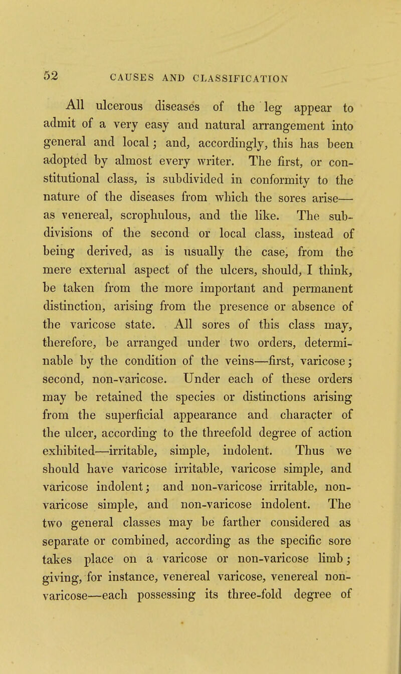 All ulcerous diseases of the leg appear to admit of a very easy and natural arrangement into general and local; and, accordingly, this has been adopted by almost every writer. The first, or con- stitutional class, is subdivided in conformity to the nature of the diseases from which the sores arise— as venereal, scrophulous, and the like. The sub- divisions of the second or local class, instead of being derived, as is usually the case, from the mere external aspect of the ulcers, should, I think, be taken from the more important and permanent distinction, arising from the presence or absence of the varicose state. All sores of this class may, therefore, be arranged under two orders, determi- nable by the condition of the veins—first, varicose; second, non-varicose. Under each of these orders may be retained the species or distinctions arising from the superficial appearance and character of the ulcer, according to the threefold degree of action exhibited—irritable, simple, indolent. Thus we should have varicose irritable, varicose simple, and varicose indolent; and non-varicose irritable, non- varicose simple, and non-varicose indolent. The two general classes may be farther considered as separate or combined, according as the specific sore takes place on a varicose or non-varicose limb; giving, for instance, venereal varicose, venereal non- varicose—each possessing its three-fold degree of