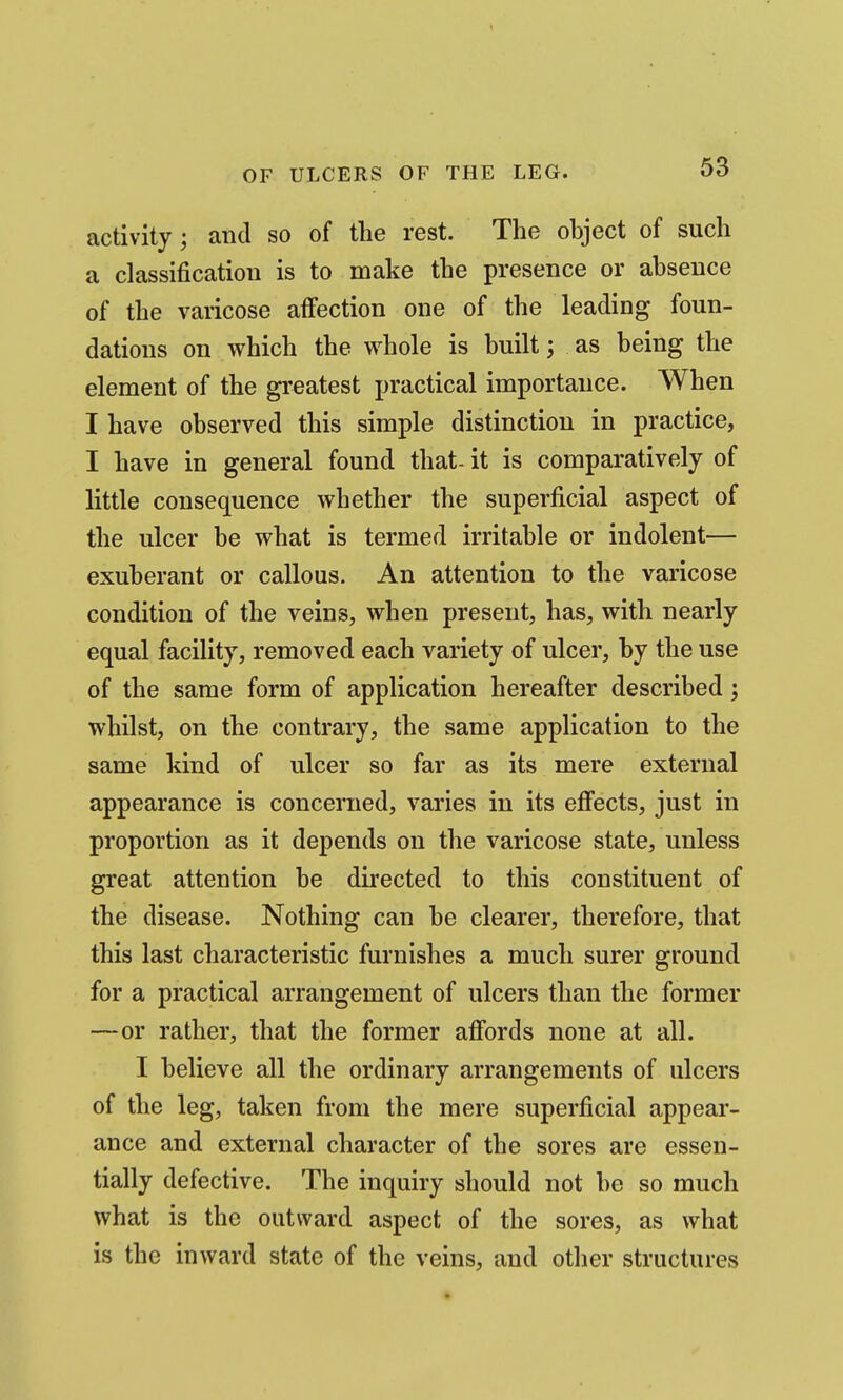 activity ; and so of the rest. The object of such a classification is to make the presence or absence of the varicose affection one of the leading foun- dations on which the whole is built; as being the element of the greatest jjractical importance. When I have observed this simple distinction in practice, I have in general found that- it is comparatively of little consequence whether the superficial aspect of the ulcer be what is termed irritable or indolent— exuberant or callous. An attention to the varicose condition of the veins, when present, has, with nearly equal facility, removed each variety of ulcer, by the use of the same form of application hereafter described; whilst, on the contrary, the same application to the same kind of ulcer so far as its mere external appearance is concerned, varies in its efiects, just in proportion as it depends on the varicose state, unless great attention be directed to this constituent of the disease. Nothing can be clearer, therefore, that this last characteristic furnishes a much surer ground for a practical arrangement of ulcers than the former —or rather, that the former affords none at all. I believe all the ordinary arrangements of ulcers of the leg, taken from the mere superficial appear- ance and external character of the sores are essen- tially defective. The inquiry should not be so much what is the outward aspect of the sores, as what is the inward state of the veins, and other structures