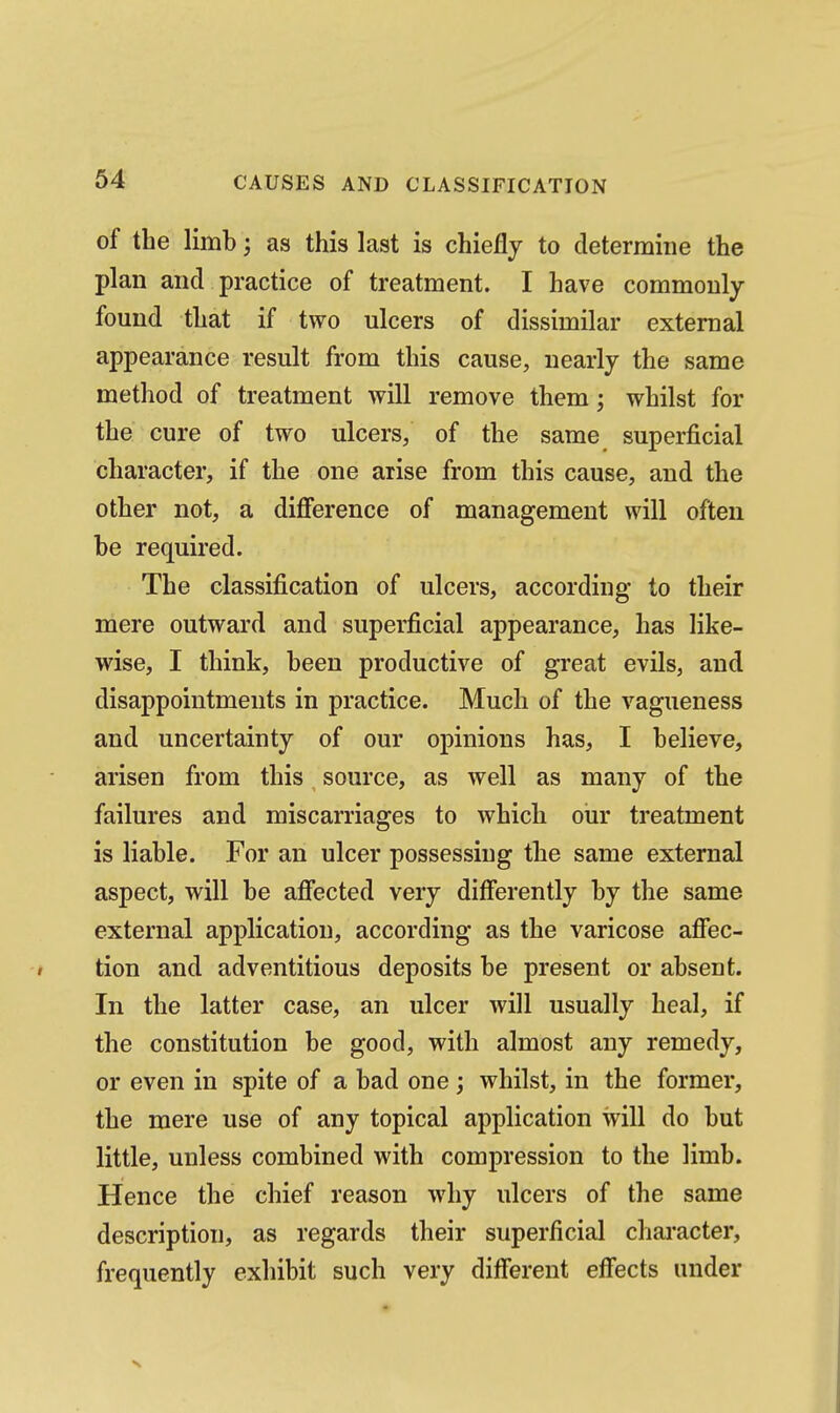 of the limb as this last is chiefly to determine the plan and practice of treatment. I have commonly found that if two ulcers of dissimilar external appearance result from this cause, nearly the same method of treatment will remove them; whilst for the cure of two ulcers, of the same superficial character, if the one arise from this cause, and the other not, a difference of management will often be required. The classification of ulcers, according to their mere outward and superficial appearance, has like- wise, I think, been productive of great evils, and disappointments in practice. Much of the vagueness and uncertainty of our opinions has, I believe, arisen from this source, as well as many of the failures and miscarriages to which our treatment is liable. For an ulcer possessing the same external aspect, will be affected very differently by the same external application, according as the varicose affec- tion and adventitious deposits be present or absent. In the latter case, an ulcer will usually heal, if the constitution be good, with almost any remedy, or even in spite of a bad one; whilst, in the former, the mere use of any topical application will do but little, unless combined with compression to the limb. Hence the chief reason why ulcers of the same description, as regards their superficial chai-acter, frequently exhibit such very different effects under