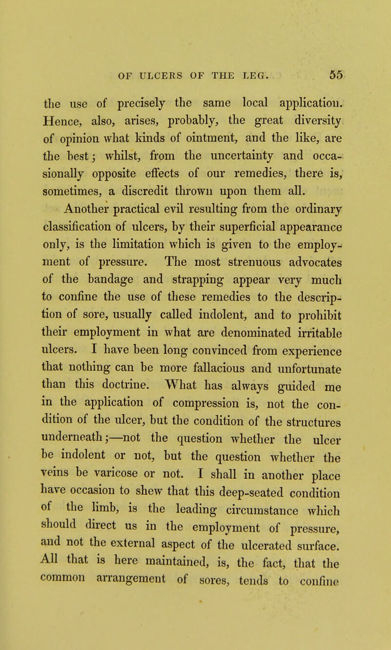 the use of precisely the same local applicatioii. Hence, also, arises, probably, the great diversity of opinion what kinds of ointment, and the like, are the best; whilst, from the uncertainty and occa- sionally opposite eflfects of our remedies, there is, sometimes, a discredit thrown upon them all. Another practical evil resulting from the ordinary classification of ulcers, by their superficial appearance only, is the limitation which is given to the employ- ment of pressure. The most strenuous advocates of the bandage and strapping appear very much to confine the use of these remedies to the descrip- tion of sore, usually called indolent, and to prohibit their employment in what are denominated irritable ulcers. I have been long convinced from experience that nothing can be more fallacious and unfortunate than this doctrine. What has always guided me in the application of compression is, not the con- dition of the ulcer, but the condition of the structures underneath;—not the question whether the ulcer be indolent or not, but the question whether the veins be varicose or not. I shall in another place have occasion to shew that this deep-seated condition of the limb, is the leading circumstance which should direct us in the employment of pressure, and not the external aspect of the ulcerated surface. All that is here maintained, is, the fact, that the common arrangement of sores, tends to confine