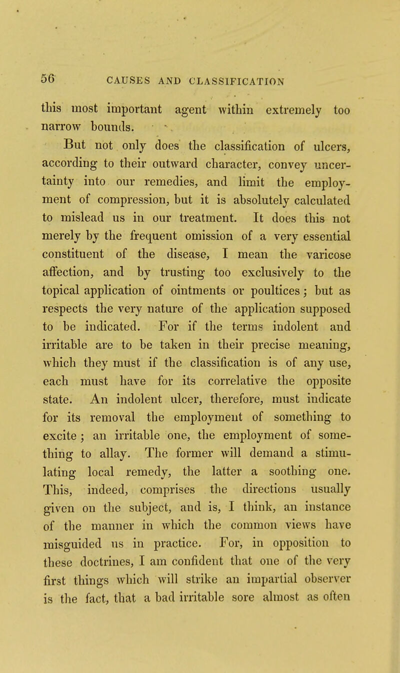this most important agent within extremely too narrow bounds. But not only does the classification of ulcers, according to their outward character, convey uncer- tainty into our remedies, and limit the employ- ment of compression, but it is absolutely calculated to mislead us in our treatment. It does this not merely by the frequent omission of a very essential constituent of the disease, I mean the varicose affection, and by trusting too exclusively to the topical application of ointments or poultices; but as respects the very nature of the application supposed to be indicated. For if the terms indolent and irritable are to be taken in their precise meaning, which they must if the classification is of any use, each must have for its correlative the opposite state. An indolent ulcer, therefore, must indicate for its removal the emj)loyment of something to excite ; an irritable one, the employment of some- thing to allay. The former will demand a stimu- lating local remedy, the latter a soothing one. This, indeed, comprises the directions usually given on the subject, and is, I think, an instance of the manner in which the common views have misguided us in practice. For, in opposition to these doctrines, I am confident that one of the very first things which will strike an impartial observer is the fact, that a bad irritable sore almost as often