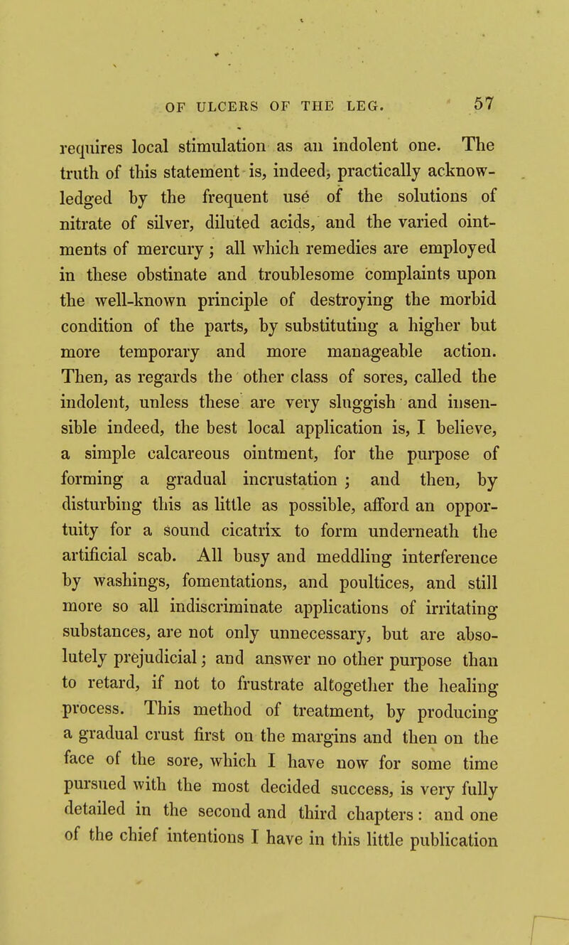 requires local stimulation as an indolent one. The truth of this statement is, indeed^ practically acknow- ledged hy the frequent use of the solutions of nitrate of silver, diluted acids, and the varied oint- ments of mercury ; all which remedies are employed in these obstinate and troublesome complaints upon the well-known principle of destroying the morbid condition of the parts, by substituting a higher but more temporary and more manageable action. Then, as regards the other class of sores, called the indolent, unless these are very sluggish and insen- sible indeed, the best local application is, I believe, a simple calcareous ointment, for the purpose of forming a gradual incrustation ; and then, by disturbing this as little as possible, afford an oppor- tuity for a sound cicatrix to form underneath the artificial scab. All busy and meddling interference by washings, fomentations, and poultices, and still more so nil indiscriminate applications of irritating substances, are not only unnecessary, but are abso- lutely prejudicial; and answer no other purpose than to retard, if not to frustrate altogether the healing process. This method of treatment, by producing a gradual crust first on the margins and then on the face of the sore, which I have now for some time pursued with the most decided success, is very fully detailed in the second and third chapters: and one of the chief intentions I have in this little publication