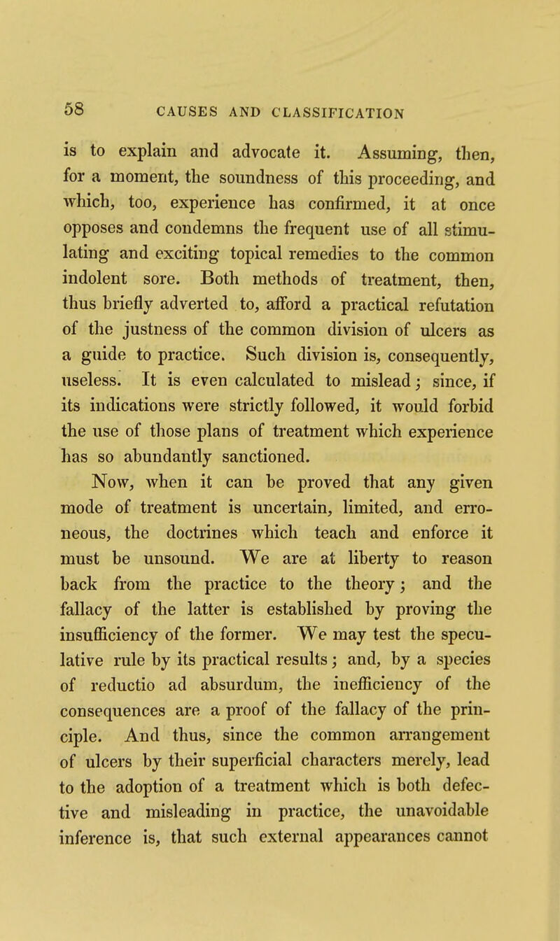 is to explain and advocate it. Assuming, then, for a moment, the soundness of this i)roceeding, and which, too, experience has confirmed, it at once opposes and condemns the frequent use of all stimu- lating and exciting topical remedies to the common indolent sore. Both methods of treatment, then, thus hriefly adverted to, afford a practical refutation of the justness of the common division of ulcers as a guide to practice. Such division is, consequently, useless. It is even calculated to mislead; since, if its indications were strictly followed, it would forhid the use of those plans of treatment which experience has so abundantly sanctioned. Now, when it can he proved that any given mode of treatment is uncertain, limited, and en'o- neous, the doctrines which teach and enforce it must be unsound. We are at liberty to reason back from the practice to the theory; and the fallacy of the latter is established by proving the insufficiency of the former. We may test the specu- lative rule by its practical results; and, by a species of reductio ad absurdum, the inefficiency of the consequences are a proof of the fallacy of the prin- ciple. And thus, since the common arrangement of ulcers by their superficial characters merely, lead to the adoption of a treatment which is both defec- tive and misleading in practice, the unavoidable inference is, that such external appearances cannot