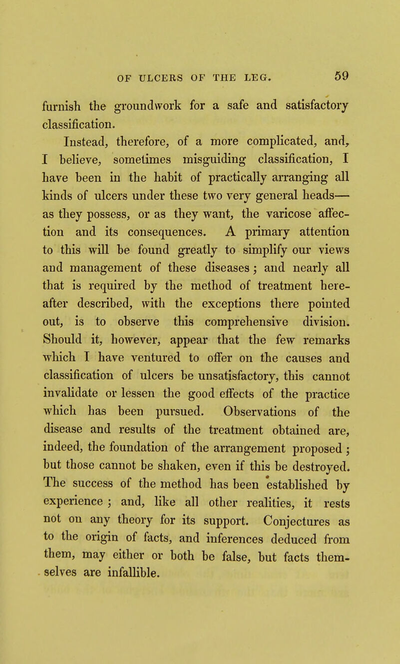 furnish the groundwork for a safe and satisfactory classification. Instead, therefore, of a more complicated, and, I believe, sometimes misguiding classification, I have been in the habit of practically arranging all kinds of ulcers under these two very general heads— as they possess, or as they want, the varicose affec- tion and its consequences. A primary attention to this will be found greatly to simplify our views and management of these diseases; and nearly all that is required by the method of treatment here- after described, with the exceptions there pointed out, is to observe this comprehensive division. Should it, however, appear that the few remarks which I have ventured to offer on the causes and classification of ulcers be unsatisfactory, this cannot invalidate or lessen the good effects of the practice which has been pursued. Observations of the disease and results of the treatment obtained are, indeed, the foundation of the arrangement proposed ; but those cannot be shaken, even if this be destroyed. The success of the method has been established by experience ; and, like all other realities, it rests not on any theory for its support. Conjectures as to the origin of facts, and inferences deduced from them, may either or both be false, but facts them- selves are infallible.