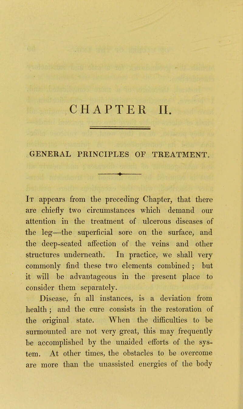 GENERAL PRINCIPLES OF TREATMENT. ^ It appears from the preceding Chapter, that there are chiefly two circumstances which demand our attention in the treatment of ulcerous diseases of the leg—the superficial sore on the surface, and the deep-seated affection of the veins and other structures underneath. In practice, we shall very commonly find these two elements combined; hut it will be advantageous in the present place to consider them separately. Disease, in all instances, is a deviation from health; and the cure consists in the restoration of the original state. When the difficulties to be surmounted are not very great, this may frequently be accomplished by the unaided efforts of the sys- tem. At other times, the obstacles to be overcome are more than the unassisted energies of the body