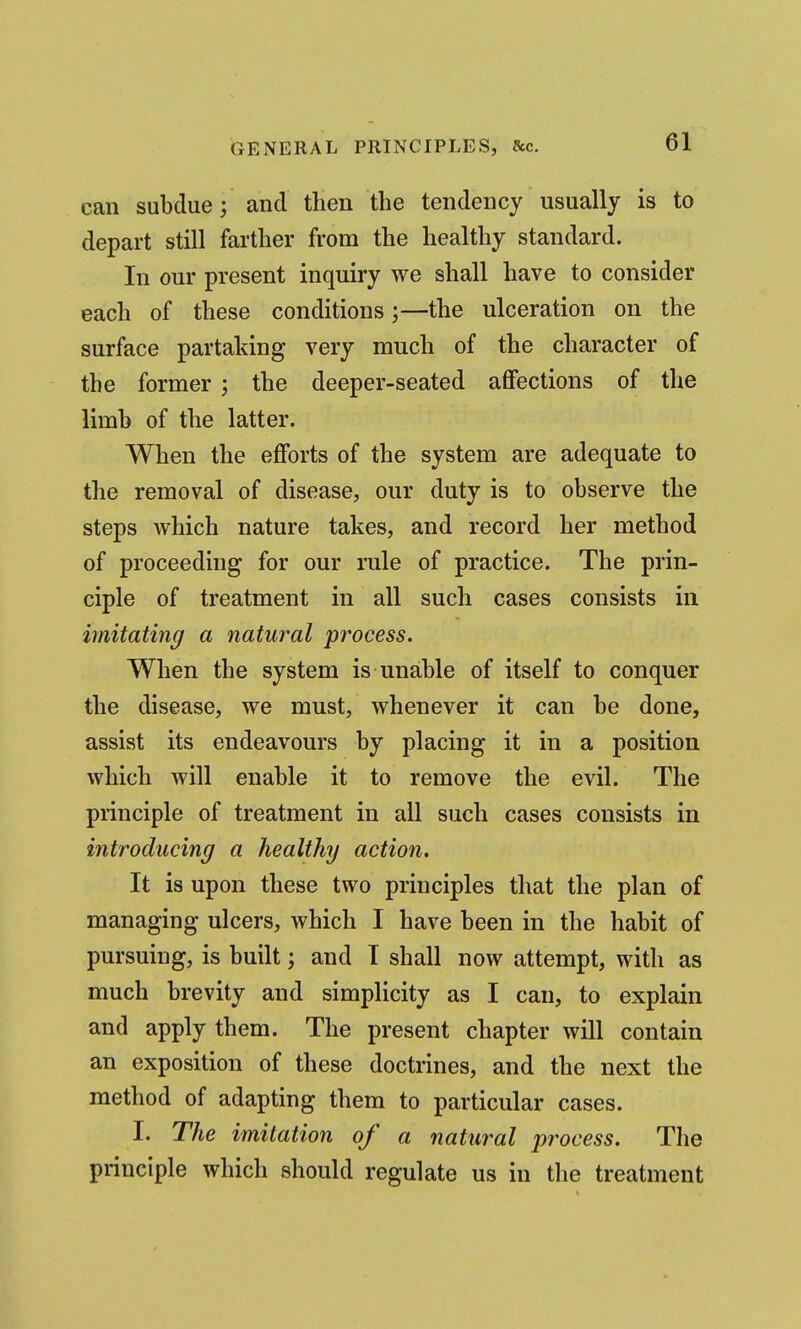 can subdue; and then the tendency usually is to depart still farther from the healthy standard. In our present inquiry we shall have to consider each of these conditions;—the ulceration on the surface partaking very much of the character of the former ; the deeper-seated affections of the limb of the latter. When the efforts of the system are adequate to the removal of disease, our duty is to observe the steps which nature takes, and record her method of proceeding for our rule of practice. The prin- ciple of treatment in all such cases consists in imitating a natural process. When the system is unable of itself to conquer the disease, we must, whenever it can be done, assist its endeavours by placing it in a position which will enable it to remove the evil. The principle of treatment in all such cases consists in introducing a healthy action. It is upon these two principles that the plan of managing ulcers, which I have been in the habit of pursuing, is built; and I shall now attempt, with as much brevity and simplicity as I can, to explain and apply them. The present chapter will contain an exposition of these doctrines, and the next the method of adapting them to particular cases. I. The imitation of a natural process. The principle which should regulate us in the treatment