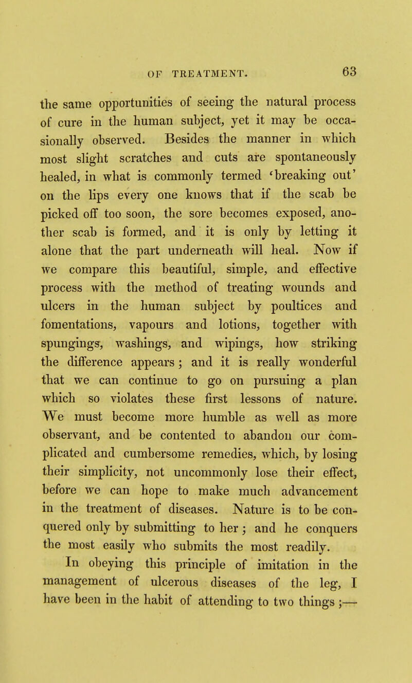 the same opportunities of seeing the natural process of cure in the human suhject, yet it may he occa- sionally ohserved. Besides the manner in which most slight scratches and cuts are spontaneously healed, in what is commonly termed 'breaking out' on the lips every one knows that if the scab be picked oflf too soon, the sore becomes exposed, ano- ther scab is formed, and it is only by letting it alone that the part underneath will heal. Now if we compare this beautiful, simple, and eflfective process with the method of treating wounds and ulcers in the human subject by poultices and fomentations, vapours and lotions, together with spungings, washings, and wipings, how striking the difference appears; and it is really wonderful that we can continue to go on pursuing a plan which so violates these first lessons of nature. We must become more humble as well as more observant, and be contented to abandon our com- plicated and cumbersome remedies, which, by losing their simpHcity, not uncommonly lose their effect, before we can hope to make much advancement in the treatment of diseases. Nature is to be con- quered only by submitting to her ; and he conquers the most easily who submits the most readily. In obeying this principle of imitation in the management of ulcerous diseases of the leg, I have been in the habit of attending to two things ;—