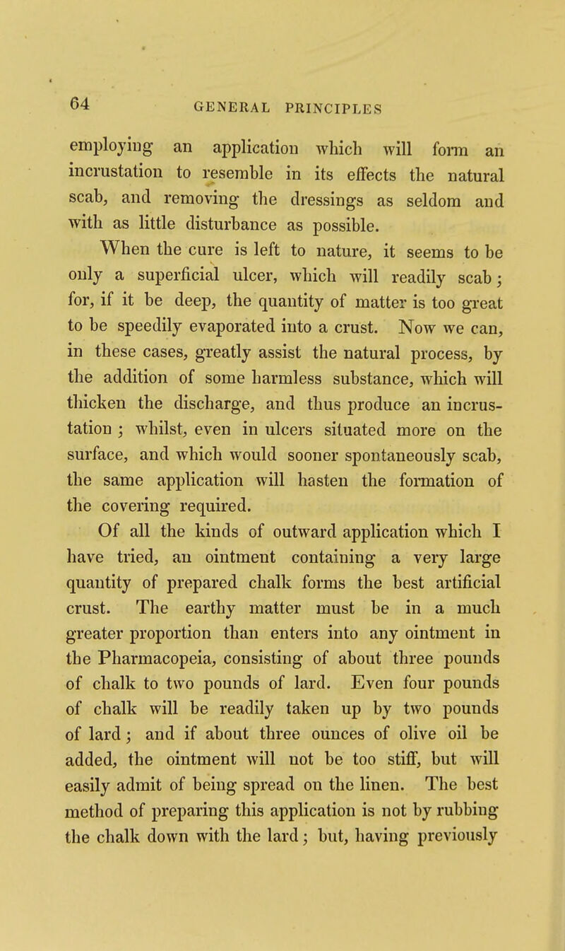 employing an application which will fonn an incrustation to resemble in its effects the natural scab, and removing the dressings as seldom and with as little disturbance as possible. When the cure is left to nature, it seems to be only a superficial ulcer, which will readily scab; for, if it be deep, the quantity of matter is too great to be speedily evaporated into a crust. Now we can, in these cases, greatly assist the natural process, by the addition of some harmless substance, which will thicken the discharge, and thus produce an incrus- tation ; whilst, even in ulcers situated more on the surface, and which would sooner spontaneously scab, the same application will hasten the formation of the covering required. Of all the kinds of outward application which I have tried, an ointment containing a very large quantity of prepared chalk forms the best artificial crust. The earthy matter must be in a much greater proportion than enters into any ointment in the Pharmacopeia, consisting of about three pounds of chalk to two pounds of lard. Even four pounds of chalk will be readily taken up by two pounds of lard; and if about three ounces of olive oil be added, the ointment will not be too stiff, but will easily admit of beiug spread on the linen. The best method of preparing this application is not by rubbing the chalk down with the lard; but, having previously