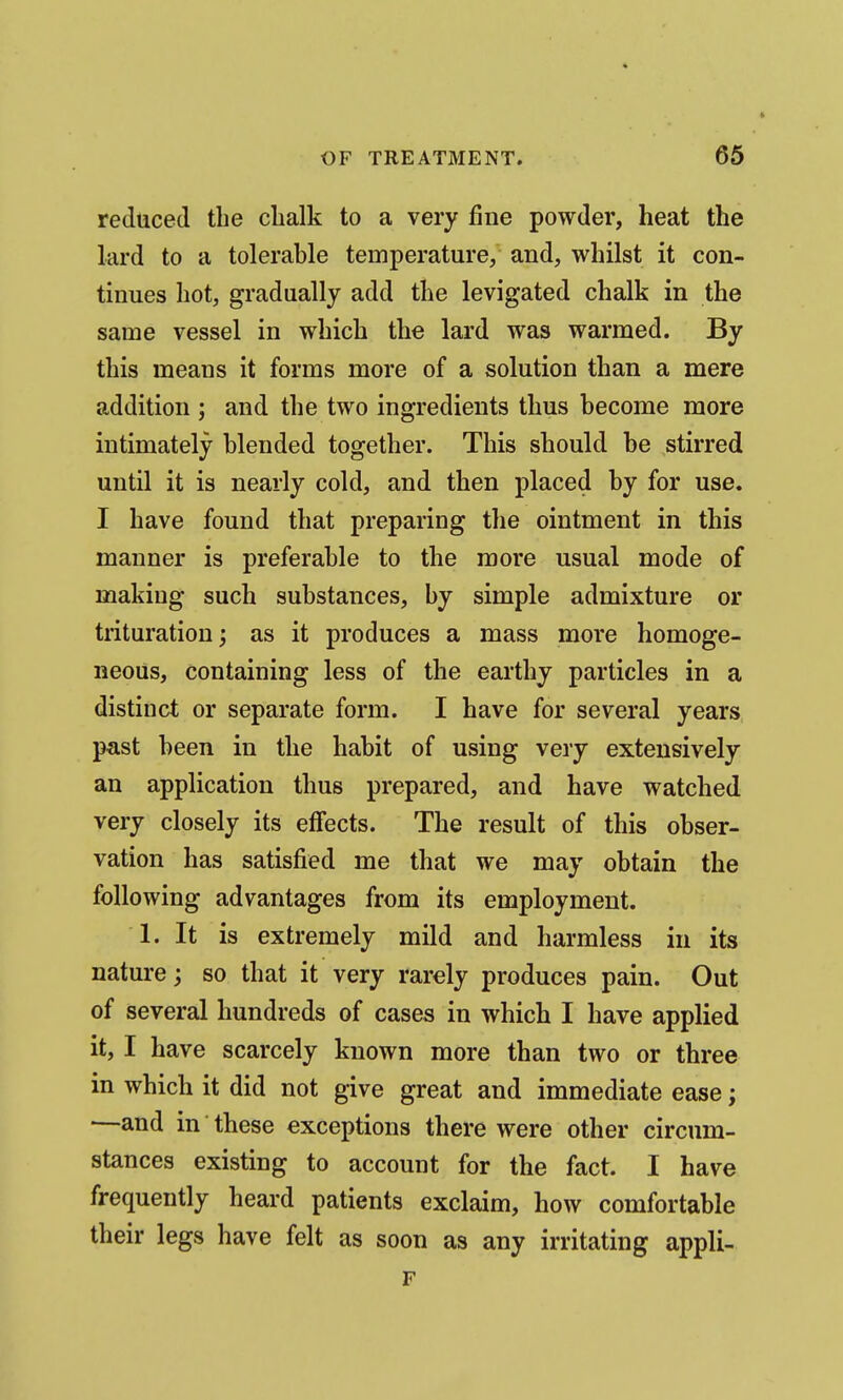 reduced the clialk to a very fine powder, heat the lard to a tolerable temperature, and, whilst it con- tinues hot, gradually add the levigated chalk in the same vessel in which the lard was warmed. By this means it forms more of a solution than a mere addition ; and the two ingredients thus become more intimately blended together. This should be stirred until it is nearly cold, and then placed by for use. I have found that preparing the ointment in this manner is preferable to the more usual mode of making such substances, by simple admixture or trituration; as it produces a mass more homoge- neous, containing less of the earthy particles in a distinct or separate form. I have for several years past been in the habit of using very extensively an application thus prepared, and have watched very closely its effects. The result of this obser- vation has satisfied me that we may obtain the following advantages from its employment. 1. It is extremely mild and harmless in its nature; so that it very rarely produces pain. Out of several hundreds of cases in which I have applied it, I have scarcely known more than two or three in which it did not give great and immediate ease; —and in these exceptions there were other circum- stances existing to account for the fact. I have frequently heard patients exclaim, how comfortable their legs have felt as soon as any irritating appli- F