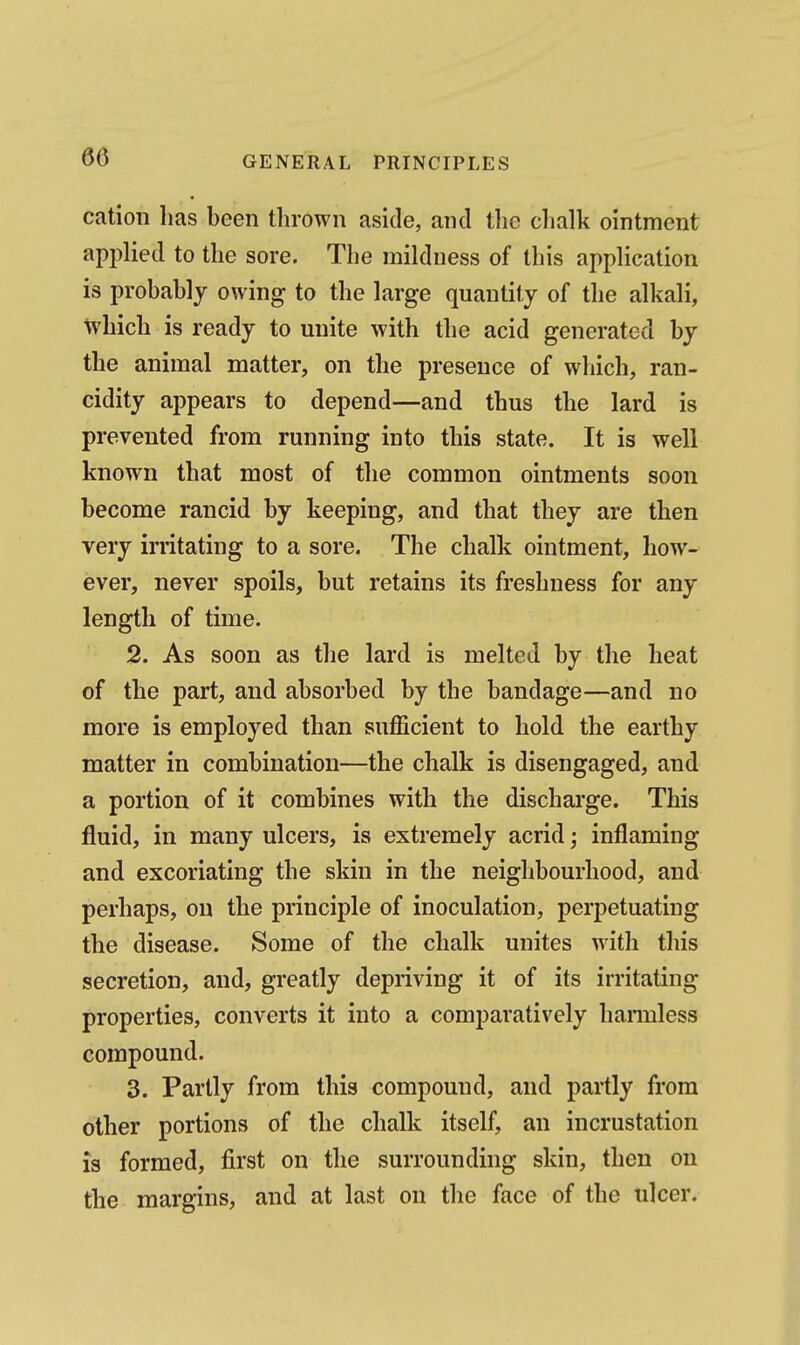 cation has been thrown aside, and the clialk ointment applied to the sore. The mildness of this application is probably owing to the large quantity of the alkali, which is ready to unite with the acid generated by the animal matter, on the presence of which, ran- cidity appears to depend—and thus the lard is prevented from running into this state. It is well known that most of the common ointments soon become rancid by keeping, and that they are then very irritating to a sore. The chalk ointment, how- ever, never spoils, but retains its freshness for any length of time. 2. As soon as the lard is melted by the heat of the part, and absorbed by the bandage—and no more is employed than sufficient to hold the earthy matter in combination—the chalk is disengaged, and a portion of it combines with the dischai'ge. This fluid, in many ulcers, is extremely acrid; inflaming and excoriating the skin in the neighbourhood, and perhaps, on the principle of inoculation, perpetuating the disease. Some of the chalk unites with this secretion, and, greatly depriving it of its irritating properties, converts it into a comparatively hannless compound. 3. Partly from this compound, and partly from other portions of the chalk itself, an incrustation is formed, first on the surrounding skin, then on the margins, and at last on the face of the ulcer.