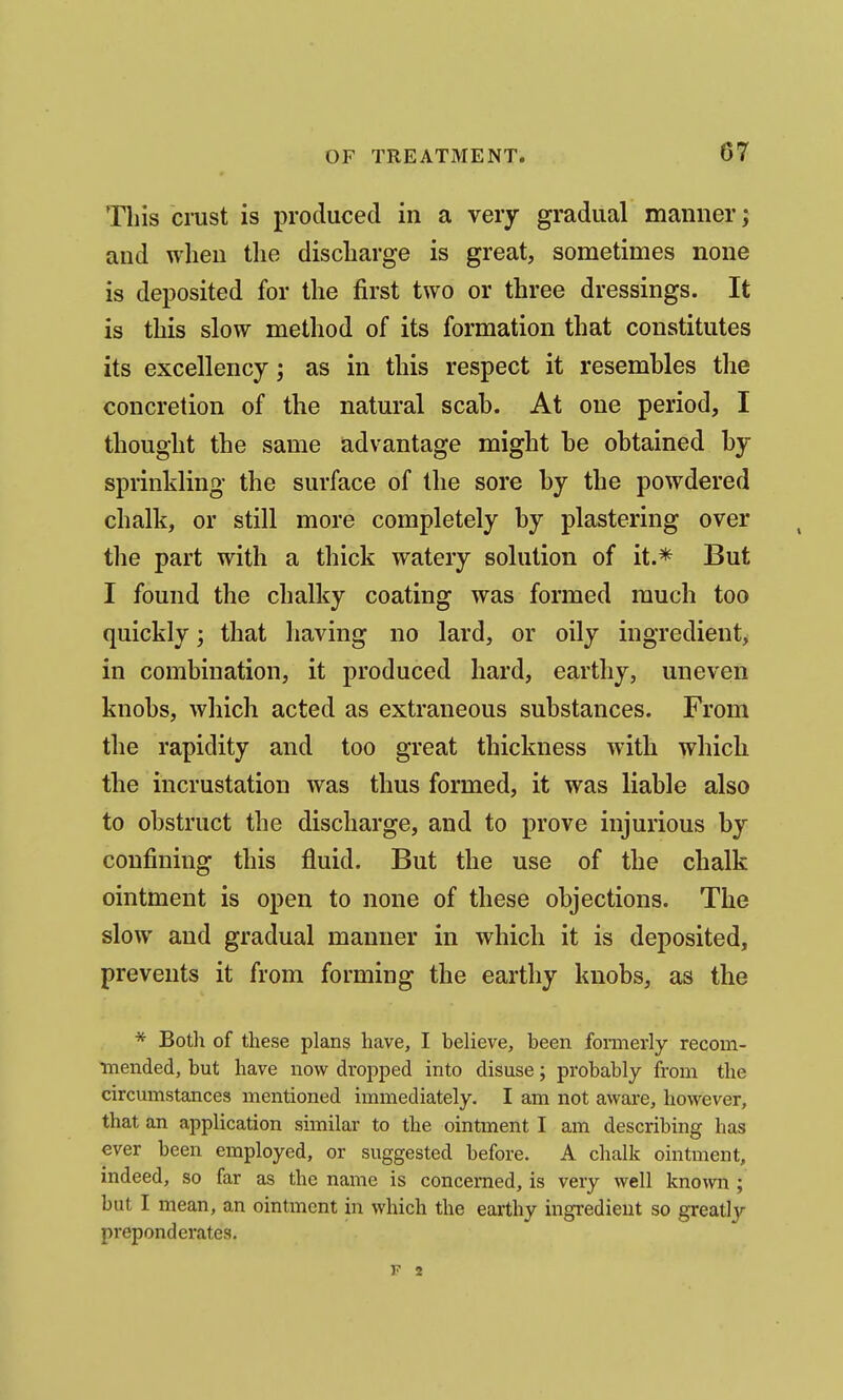 Tliis crust is produced in a very gradual manner; and when the discharge is great, sometimes none is deposited for the first two or three dressings. It is this slow method of its formation that constitutes its excellency; as in this respect it resembles the concretion of the natural scab. At one period, I thought the same advantage might he obtained by sprinkling the surface of the sore by the powdered chalk, or still more completely by plastering over the part with a thick watery solution of it.* But I found the chalky coating was formed much too quickly; that having no lard, or oily ingredient> in combination, it produced hard, earthy, uneven knobs, which acted as extraneous substances. From the rapidity and too great thickness with which the incrustation was thus formed, it was liable also to obstruct the discharge, and to prove injurious by confining this fluid. But the use of the chalk ointment is open to none of these objections. The slow and gradual manner in which it is deposited, prevents it from forming the earthy knobs, as the * Both of these plans have, I believe, been formerly recom- ■mended, but have now dropped into disuse; probably from the circumstances mentioned immediately. I am not aware, however, that an application similar to the ointment I am describing has ever been employed, or suggested before. A chalk ointment, indeed, so far as the name is concerned, is very well known; but I mean, an ointment in which the earthy ingredient so greatly preponderates. F 2
