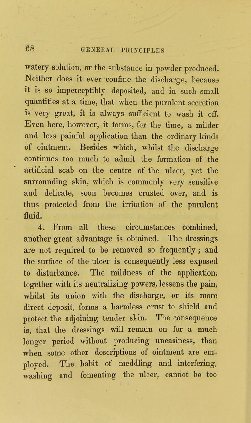 watery solution, or the substance in powder produced. Neither does it ever confine the discharge, because it is so imperceptibly deposited, and in such small quantities at a time, that when the purulent secretion is very great, it is always sufficient to wash it off. Even here, however, it forms, for the time, a milder and less painful application than the ordinary kinds of ointment. Besides which, whilst the discharge continues too much to admit the formation of the artificial scab on the centre of the ulcer, yet the surrounding skin, which is commonly very sensitive and delicate, soon becomes crusted over, and is thus protected from the irritation of the purulent fluid. 4. From all these circumstances combined, another great advantage is obtained. The dressings are not required to be removed so frequently; and the surface of the ulcer is consequently less exposed to disturbance. The mildness of the application, together with its neutralizing powers, lessens the pain, whilst its union with the discharge, or its more direct deposit, forms a harmless crust to shield and protect the adjoining tender skin. The consequence is, that the dressings will remain on for a much longer period without producing uneasiness, than when some other descriptions of ointment are em- ployed. The habit of meddling and interfering, washing and fomenting the ulcer, cannot be too