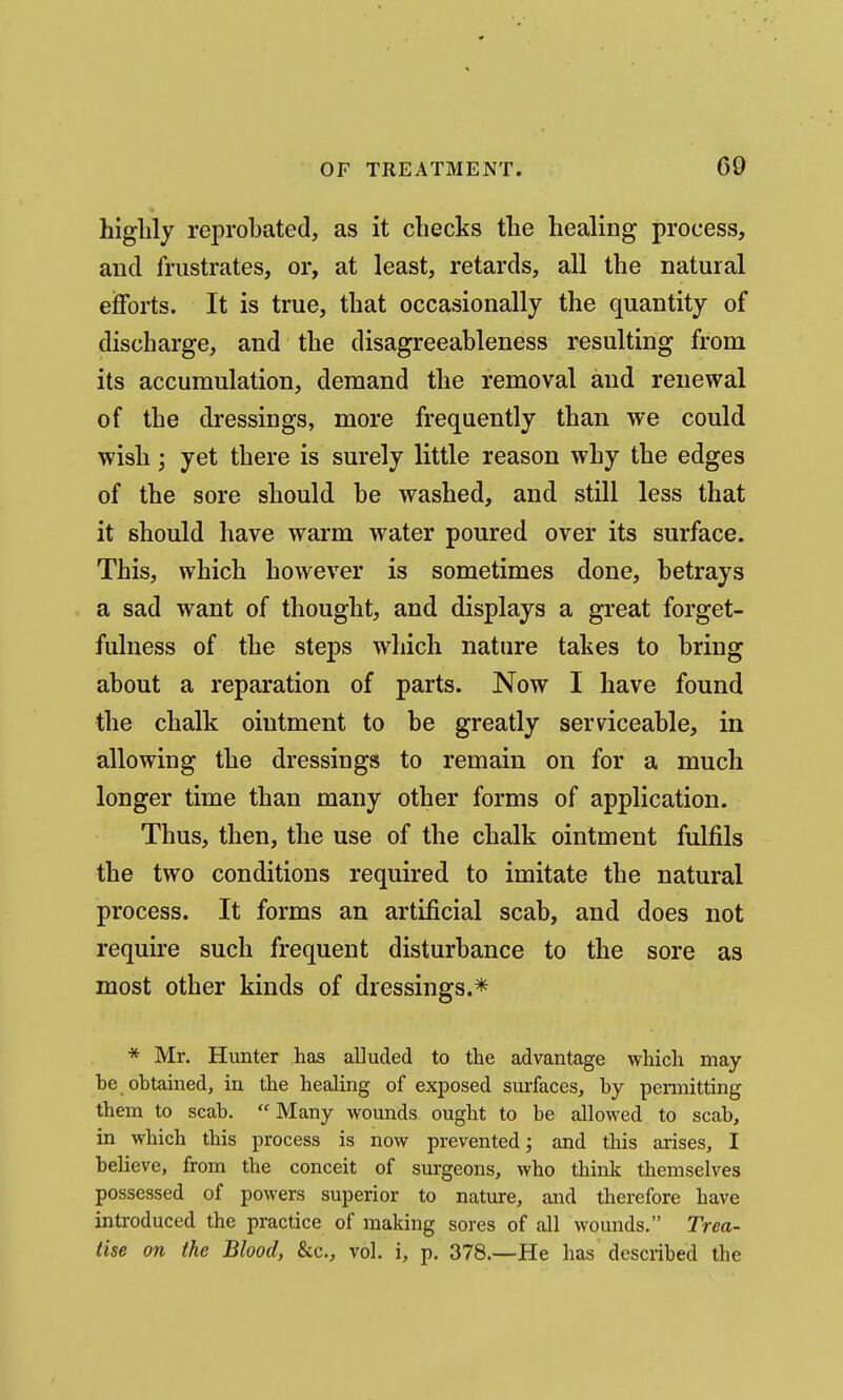 highly reprobated, as it checks the healing process, and frustrates, or, at least, retards, all the natural efforts. It is true, that occasionally the quantity of discharge, and the disagreeableness resulting from its accumulation, demand the removal and renewal of the dressings, more frequently than we could wish; yet there is surely little reason why the edges of the sore should he washed, and still less that it should have warm water poured over its surface. This, which however is sometimes done, betrays a sad want of thought, and displays a great forget- fulness of the steps which nature takes to bring about a reparation of parts. Now I have found the chalk ointment to be greatly serviceable, in allowing the dressings to remain on for a much longer time than many other forms of application. Thus, then, the use of the chalk ointment fulfils the two conditions required to imitate the natural process. It forms an artificial scab, and does not require such frequent disturbance to the sore as most other kinds of dressings.* * Mr. Hunter has alluded to the advantage which may be obtained, in the healing of exposed surfaces, by peimitting them to scab.  Many wounds ought to be allowed to scab, in which this process is now prevented; and this arises, I believe, from the conceit of surgeons, who think themselves possessed of powers superior to nature, and therefore have introduced the practice of making sores of all wounds. Trea- tise on the Blood, &c., vol. i, p. 378.—He has described the