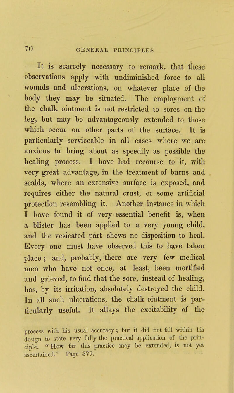 It is scarcely necessary to remark, that these observations apply with undiminished force to all wounds and ulcerations, on whatever place of the body they may be situated. The employment of the chalk ointment is not restricted to sores on the leg, but may be advantageously extended to those which occur on other parts of the surface. It is particularly serviceable in all cases where we are anxious to bring about as speedily as possible the healing process. I have had recourse to it, with very great advantage, in the treatment of bums and scalds, where an extensive surface is exposed, and requires either the natural crust, or some artificial protection resembling it. Another instance in which I have found it of very essential benefit is, when a blister has been applied to a very young child, and the vesicated part shews no disposition to heal. Every one must have observed this to have taken place; and, probably, there are very few medical men who have not once, at least, been mortified and grieved, to find that the sore, instead of healing, has, by its irritation, absolutely destroyed the child. In all such ulcerations, the chalk ointment is par- ticularly useful. It allays the excitability of the process with his usual accuracy; but it did not fall within his design to state very fully the practical application of the prin- ciple.  How far this practice may be extended, is not yet ascertained. Page 379.